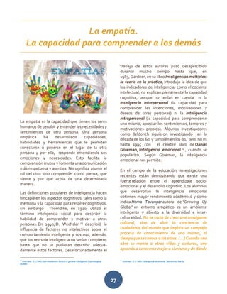 27
La empatía es la capacidad que tienen los seres
humanos de percibir y entender las necesidades y
sentimientos de otra persona. Una persona
empática ha desarrollado capacidades,
habilidades y herramientas que le permiten
conectarse o ponerse en el lugar de la otra
persona y por ello, responde entendiendo sus
emociones y necesidades. Esto facilita la
comprensión mutua y fomenta una comunicación
más respetuosa y asertiva. No significa asumir el
rol del otro sino comprender como piensa, que
siente y por qué actúa de una determinada
manera.
Las definiciones populares de inteligencia hacen
hincapié en los aspectos cognitivos, tales como la
memoria y la capacidad para resolver cognitivos,
sin embargo Thorndike, en 1920, utilizó el
término inteligencia social para describir la
habilidad de comprender y motivar a otras
personas. En 1940, D. Wechsler 23
describió la
influencia de factores no intelectivos sobre el
comportamiento inteligente y sostuvo, además,
que los tests de inteligencia no serían completos
hasta que no se pudieran describir adecua-
damente estos factores. Desafortunadamente el
23
Wechsler, D. (1940).Non-intellective factors in general intelligence.Psychological
Bulletin
trabajo de estos autores pasó desapercibido
durante mucho tiempo hasta que, en
1983, Gardner, en su libro Inteligencias múltiples:
la teoría en la práctica, introdujo la idea de que
los indicadores de inteligencia, como el cociente
intelectual, no explican plenamente la capacidad
cognitiva, porque no tenían en cuenta ni la
inteligencia interpersonal (la capacidad para
comprender las intenciones, motivaciones y
deseos de otras personas) ni la inteligencia
intrapersonal (la capacidad para comprenderse
uno mismo, apreciar los sentimientos, temores y
motivaciones propios). Algunos investigadores
como Beldonch siguieron investigando en la
década de los 60, y también en los 80, pero no es
hasta 1995 con el célebre libro de Daniel
Goleman, Inteligencia emocional 24
, cuando se
popularizó. Según Goleman, la inteligencia
emocional nos permite:
En el campo de la educación, investigaciones
recientes están demostrando que existe una
fuerte relación entre el aprendizaje socio-
emocional y el desarrollo cognitivo. Los alumnos
que desarrollan la inteligencia emocional
obtienen mayor rendimiento académico y como
indica Homa Tavangar autora de “Growing Up
Global” un entorno empático es un ambiente
inteligente y abierto a la diversidad e inter-
culturalidad. No se trata de crear una amalgama
cultural, sino de abrir la conciencia de
ciudadanía del mundo que implica un complejo
proceso de conocimiento de uno mismo, al
tiempo que se conoce a los otros. (…) Cuando uno
abre su mente a otras vidas y culturas, uno
aprende a conocerse mejor a sí mismo y de dónde
24
Goleman, D. (1996). Inteligencia emocional. Barcelona: Kairos.
La empatía.
La capacidad para comprender a los demás
 