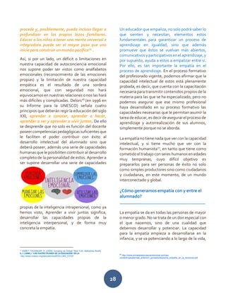 28
procede y, posiblemente, pueda incluso llegar a
profundizar en los propios lazos familiares.
Educar a los niños a tener una mente universal e
integradora puede ser el mayor paso que uno
inicie para construir un mundo pacífico25
.
Así, si por un lado, un déficit o limitaciones en
nuestra capacidad de autoconciencia emocional
nos supone poder ser vistos como analfabetos
emocionales (reconocimiento de las emociones
propias) y la limitación de nuestra capacidad
empática es el resultado de una sordera
emocional, que con seguridad nos hará
equivocarnos en nuestras relaciones o nos las hará
más difíciles y complicadas. Delors26
(en 1996 en
su Informe para la UNESCO) señala cuatro
principios que deberán regir la educación del siglo
XXI, aprender a conocer, aprender a hacer,
aprender a ser y aprender a vivir juntos. De ello
se desprende que no solo es función del docente
poseer competenciaspedagógicas suficientes que
le faciliten el poder contribuir con éxito al
desarrollo intelectual del alumnado sino que
deberá poseer, además una serie de capacidades
humanas que le posibiliten contribuir al desarrollo
completo de la personalidad de estos. Aprender a
ser supone desarrollar una serie de capacidades
propias de la inteligencia intrapersonal, como ya
hemos visto, Aprender a vivir juntos significa,
desarrollar las capacidades propias de la
inteligencia interpersonal, y de forma muy
concreta la empatía.
25
SABET TAVANGAR, H. (2009): Growing Up Global, New York, Ballantine Books
S, J. (1996.): “LOS CUATRO PILARES DE LA EDUCACIÓN” EN LA
http://www.unesco.org/education/pdf/DELORS_S.PDF
Un educador que empaliza, no solo podrá saber lo
que sienten y necesitan, elementos estos
fundamentales para garantizar un proceso de
aprendizaje en igualdad, sino que además
promueve que éstos se vuelvan más abiertos,
comunicativos y participativos en el aprendizaje, y
por supuesto, ayuda a estos a empalizar entre sí.
Por ello, es tan importante la empatía en el
proceso de aprendizaje. En el proceso formativo
del profesorado vigente, podemos afirmar que la
capacidad intelectual de estos está plenamente
probada, es decir, que cuenta con la capacitación
necesaria para transmitir contenidos propios de la
materia para las que se ha especializado, pero no
podemos asegurar que ese mismo profesional
haya desarrollado en su proceso formativo las
capacidades necesarias que le permitan asumir la
tarea de educar, es decir de asegurar el proceso de
aprendizaje y autorrealización de sus alumnos,
simplemente porque no se aborda.
La empatía no tiene nada que ver con la capacidad
intelectual, y si tiene mucho que ver con la
formación humanista27
, en tanto que tiene como
cometido el trabajo con seres humanos en edades
muy tempranas, cuyo difícil objetivo es
prepararlos para ser personas de éxito no solo
como simples productores sino como ciudadanos
y ciudadanas, en este momento, de un mundo
interconectado y global.
¿Cómo generamos empatía con y entre el
alumnado?
______________________________________
La empatía se da en todas las personas de mayor
o menor grado. No se trata de un don especial con
el que nacemos, sino de una cualidad que
debemos desarrollar y potenciar. La capacidad
para la empatía empieza a desarrollarse en la
infancia, y se va potenciando a lo largo de la vida,
27
http://www.jornadeseducacioemocional.com/wp-
content/uploads/mat_anterior/i_jornades/taula3/la_empatia_en_la_docencia.pdf
 