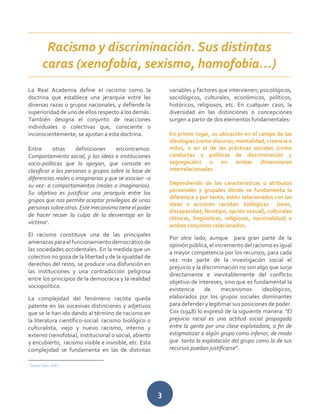3
La Real Academia define el racismo como la
doctrina que establece una jerarquía entre las
diversas razas o grupos nacionales, y defiende la
superioridad de uno de ellos respecto a los demás.
También designa el conjunto de reacciones
individuales o colectivas que, consciente o
inconscientemente, se ajustan a esta doctrina.
Entre otras definiciones encontramos:
Comportamiento social, y las ideas e instituciones
socio-políticas que lo apoyan, que consiste en
clasificar a las personas o grupos sobre la base de
diferencias reales o imaginarias y que se asocian –a
su vez- a comportamientos (reales o imaginarios).
Su objetivo es justificar una jerarquía entre los
grupos que nos permite aceptar privilegios de unas
personassobreotras.Este mecanismotieneelpoder
de hacer recaer la culpa de la desventaja en la
víctima1
.
El racismo constituye una de las principales
amenazas para el funcionamiento democrático de
las sociedades occidentales. En la medida que un
colectivo no goza de la libertad y de la igualdad de
derechos del resto, se produce una disfunción en
las instituciones y una contradicción peligrosa
entre los principios de la democracia y la realidad
sociopolítica.
La complejidad del fenómeno racista queda
patente en las sucesivas distinciones y adjetivos
que se le han ido dando al término de racismo en
la literatura científico-social: racismo biológico o
culturalista, viejo y nuevo racismo, interno y
externo (xenofobia), institucional o social, abierto
y encubierto, racismo visible e invisible, etc. Esta
complejidad se fundamenta en las de distintas
1
Grupo Inter, 2007
variables y factores que intervienen; psicológicos,
sociológicos, culturales, económicos, políticos,
históricos, religiosos, etc. En cualquier caso, la
diversidad en las distinciones o concepciones
surgen a partir de dos elementos fundamentales:
En primer lugar, su ubicación en el campo de las
ideologías (como discurso, mentalidad, creencia o
mito), o en el de las prácticas sociales (como
conductas y políticas de discriminación y
segregación) o en ambas dimensiones
interrelacionadas.
Dependiendo de las características o atributos
personales y grupales donde se fundamenta la
diferencia y por tanto, estén relacionados con las
ideas o acciones racistas: biológicas (sexo,
discapacidad, fenotipo, opción sexual), culturales
(étnicas, lingüísticas, religiosas, nacionalidad) o
ambos conjuntos relacionados.
Por otro lado, aunque para gran parte de la
opiniónpública,el incrementodelracismoes igual
a mayor competencia por los recursos; para cada
vez más parte de la investigación social el
prejuicio y la discriminación no son algo que surja
directamente e inevitablemente del conflicto
objetivo de intereses, sino que es fundamental la
existencia de mecanismos ideológicos,
elaborados por los grupos sociales dominantes
para defender y legitimar sus posiciones de poder.
Cox (1948) lo expresó de la siguiente manera: "El
prejuicio racial es una actitud social propagada
entre la gente por una clase explotadora, a fin de
estigmatizar a algún grupo como inferior, de modo
que tanto la explotación del grupo como la de sus
recursos puedan justificarse".
Racismo y discriminación. Sus distintas
caras (xenofobia, sexismo, homofobia…)
 
