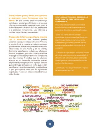 30
Trabajando en grupo y dando protagonismo
al alumnado como formadores ante los
demás. En este sentido, debe huir del trabajo
individual, y apostar por el trabajo en grupo que
tal y como muestran las investigaciones, ayuda al
alumnado a crear y afianzar los lazos, a conocerse
y a aceptarse mutuamente. Los intereses y
también los problemas comunes unen.
Trabajando de forma específica la empatía
con el alumnado. Con alumnos jóvenes
(adscritos a cualquier ciclo de Educación Primaria)
la promoción de la empatía se inicia con acciones
que despierten la capacidad para detectar estados
emocionales en uno mismo y en los demás,
discriminar las señales no verbales que reflejan las
distintas emociones, proceder a su etiquetación e
investigar cuál es el comportamiento competente
ante las mismas. A medida que los alumnos
avanzan en su desarrollo madurativo, pueden
emplearse técnicas proyectivas y juegos de roles
que darán lugar a situaciones en las que podrán
identificarse con distintos estados emocionales a
la par que explorar todo tipo de argumentos
cognitivos y reacciones emocionales observadas
en los demás.
EFECTOS POSITIVOS DEL DESARROLLO
DE LA EMPATÍA PARA MEJORAR LA
CONVIVENCIA.
Desarrolla notablemente la sensibilidad
social. El individuo se hace cada vez más
consciente del entorno social que le rodea.
Existe una fuerte relación entre el
aprendizaje socio-emocional y el desarrollo
cognitivo, por tanto es una herramienta
fundamental para luchar contra el fracaso
educativo y el abandono temprano de la
educación
El alumno se capacita para incorporar valores
de índole proactiva, como la generosidad, el
altruismo o la tolerancia, desencadenando
toda la gama de comportamientos acordes
con los referidos valores.
Contribuye a una mayor extensión y riqueza
de la competencia social
 
