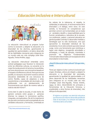 31
La educación intercultural se propone luchar
contra la exclusión y adaptar la educación a la
diversidad de los alumnos, garantizando la
igualdad de oportunidades y el pleno desarrollo
de las habilidades necesarias para integrarse en
un mundo cada vez más complejo (José Díaz-
Aguado, Teresa Andrés, 1994).
La educación intercultural entendida como
actitud pedagógica que favorece la interacción
entre las diferentes culturas, se convierte en la
mejor forma de prevenir el racismo y la xenofobia,
así como de promover una convivencia basada en
el respeto a la diferencia cultural. Para que eso sea
posible, es necesario reconvertir nuestros centros
educativos dotándoles de una estructura de
centro flexible, capaz de adaptarse a estas
características y necesidades del alumnado y del
profesorado con un planteamiento de
funcionamiento que afecte de manera radical a
toda la vida del mismo28
.
Como bien lo sabe la escuela, el solo hecho de
generar contacto entre grupos o personas
diversas no asegura la convivencia pacífica,
integrada y enriquecedora. De ahí la importancia
de que esta convivencia esté acompañada de una
verdadera educación y formación, cimentada en
28
http://www.practicaseneducacion.org/
los valores de la tolerancia, el respeto, la
solidaridad, la valoración, el reconocimiento de la
diversidad y el diálogo, entre otros. En este
sentido, la formación en competencias que
permitan convivir con la diversidad, son sin duda
un verdadero desafío y responsabilidad para la
función socializadora y educativa de la escuela.
Los profesores, padres y personal educativo en
general pueden contribuir a desarrollar medidas y
estrategias que no sólo reconozcan, sino que
aprovechen la diversidad individual de los
estudiantes. Es en este contexto que este manual
surge, como una herramienta que contribuya a
lograr este objetivo, recogiendo actividades y
estrategias, a modo de ejemplo, orientadas a
promover los Objetivos Fundamentales
Transversales relacionados con la aceptación de la
diversidad en el alumnado.
¿Qué ES Educación Intercultural? (Grupo Inter,
2006).
Tiene por objetivo luchar contra la exclusión por
origen, fenotipo, cultura y/o religión y adaptar la
educación a la diversidad del alumnado,
garantizando la igualdad de oportunidades y el
pleno desarrollo de las habilidades necesarias
para integrarse en un mundo cada vez más
complejo (José Díaz-Aguado, Teresa Andrés,
1994), es decir, desarrollando los principios y
herramientas de la Educación Inclusiva, y
ampliándola a otras formas de diversidad, más
allá que la discapacidad.
El objetivo es prestar una atención educativa
que favorezca el máximo desarrollo posible de
todo el alumnado y la cohesión de todos los
miembros de la comunidad.
Educación Inclusiva e Intercultural
 