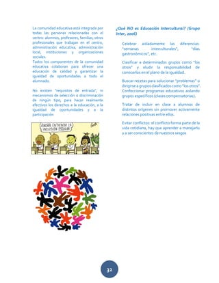 32
La comunidad educativa está integrada por
todas las personas relacionadas con el
centro: alumnos, profesores, familias, otros
profesionales que trabajan en el centro,
administración educativa, administración
local, instituciones y organizaciones
sociales.
Todos los componentes de la comunidad
educativa colaboran para ofrecer una
educación de calidad y garantizar la
igualdad de oportunidades a todo el
alumnado.
No existen "requisitos de entrada", ni
mecanismos de selección o discriminación
de ningún tipo, para hacer realmente
efectivos los derechos a la educación, a la
igualdad de oportunidades y a la
participación
¿Qué NO es Educación Intercultural? (Grupo
Inter, 2006)
Celebrar aisladamente las diferencias:
“semanas interculturales”, “días
gastronómicos”, etc.
Clasificar a determinados grupos como “los
otros” y eludir la responsabilidad de
conocerlos en el plano de la igualdad.
Buscar recetas para solucionar “problemas” o
dirigirse a grupos clasificados como “los otros”.
Confeccionar programas educativos aislando
grupos específicos (clases compensatorias).
Tratar de incluir en clase a alumnos de
distintos orígenes sin promover activamente
relaciones positivas entre ellos.
Evitar conflictos: el conflicto forma parte de la
vida cotidiana, hay que aprender a manejarlo
y a ser conscientes de nuestros sesgos
 