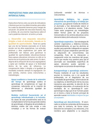 33
PROPUESTAS PARA UNA EDUCACIÓN
INTERCULTURAL
__________________________________
Hasta ahora hemos visto una serie de indicadores
y factores que son muy determinantes, pero sobre
los cuales los docentes tenemos poco margen de
actuación. Sin perder de vista estos factores, hay
un ámbito, de una enorme importancia sobre el
cual si podemos intervenir: el centro y el aula
1. Desarrollar una respuesta educativa
dirigida a todo el alumnado, basada en la
igualdad de oportunidades. Tener en cuenta
que uno de los factores esenciales en el éxito
escolar son las altas expectativas. Las actitudes
positivas y altas expectativas por parte del
profesorado son básicas para garantizar la
igualdad de oportunidades educativas.Avanzar
hacia apoyos educativos inclusivos no sólo en la
teoría sino en la práctica de cada centro. Es decir,
alejarse de la utilización de recursos segregadores
y optar por medidas de apoyo a la diversidad
dentro de las aulas de referencia. La
compensación debe ir dirigida a la igualdad de
resultados evitando siempre la segregación. En
este sentido, citamos varios instrumentos y
metodologías:
Apoyo académico a través de la extensión
del tiempo de aprendizaje acelera el
aprendizaje de competencias en lugar de
compensar, reduciendo así la creación de
diferencias y ofreciendo igualdad de
oportunidades.
Modelos multinivel favoreciendo así el
aprendizaje individualizado y la inclusión;
las claves de este procedimiento está en la
multiplicidad en la formas de aprender (estilos
de aprendizaje), el desglose de actividades en
distintos niveles (de más simple a más
complejo) y en las formas de evaluar
(utilizando variedad de técnicas e
instrumentos).
Aprendizaje dialógico, los grupos
interactivos de aprendizaje y el trabajo por
proyectos, que generan niveles de interés en
el alumnado y han demostrado reducir el
absentismo y el abandono escolar. Todas
Todos estos programas y/o metodologías
deben formar parte de los proyectos
transversales en los centros educativos como
elemento básico de la educación inclusiva.
Aprendizaje cooperativo. Son estrategias de
carácter organizativo y didáctico. Consiste,
fundamentalmente, en que los alumnos se
ayuden para aprender trabajando en equipos
reducidos. El grupo cooperativo permite que
la adquisición de conocimientos sea
compartida, fruto de la interacción y
cooperación entre los miembros del grupo,
por lo que resulta muy positivo para que el
alumnado con necesidades específicas de
apoyo educativo pueda aprender y
autorregular sus procesos de aprendizaje.
Autoaprendizaje o aprendizaje autónomo.
Proceso mediante el cual los estudiantes
asumen la iniciativa, con o sin ayuda del
profesorado, en el diagnóstico de sus
necesidadesdeaprendizaje, laformulaciónde
sus objetivos, la identificación de los recursos
necesarios para aprender, la elección de las
estrategias adecuadas y la evaluación de los
resultados de su aprendizaje. El auto-
aprendizaje es algo que el ser humano posee
en sí mismo y tiene la función principal de
aprender nuevas habilidades o mejorar las que
ya se poseen.
Aprendizaje por descubrimiento. El alum-
nado no recibe los contenidos de forma pasiva,
sino todo lo contrario, de forma activa.
Descubre los conceptos y sus relaciones, y los
reordena para adaptarlos a su esquema
 