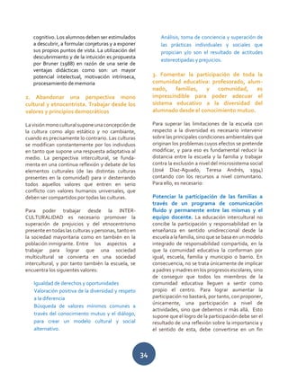 34
cognitivo. Los alumnos deben ser estimulados
a descubrir, a formular conjeturas y a exponer
sus propios puntos de vista. La utilización del
descubrimiento y de la intuición es propuesta
por Bruner (1988) en razón de una serie de
ventajas didácticas como son: un mayor
potencial intelectual, motivación intrínseca,
procesamiento de memoria
2. Abandonar una perspectiva mono
cultural y etnocentrista. Trabajar desde los
valores y principios democráticos
La visión mono cultural supone una concepción de
la cultura como algo estático y no cambiante,
cuando es precisamente lo contrario. Las culturas
se modifican constantemente por los individuos
en tanto que supone una respuesta adaptativa al
medio. La perspectiva intercultural, se funda-
menta en una continua reflexión y debate de los
elementos culturales (de las distintas culturas
presentes en la comunidad) para ir desterrando
todos aquellos valores que entren en serio
conflicto con valores humanos universales, que
deben ser compartidos por todas las culturas.
Para poder trabajar desde la INTER-
CULTURALIDAD es necesario promover la
superación de prejuicios y del etnocentrismo
presenteen todas las culturas y personas, tanto en
la sociedad mayoritaria como en también en la
población inmigrante. Entre los aspectos a
trabajar para lograr que una sociedad
multicultural se convierta en una sociedad
intercultural, y por tanto también la escuela, se
encuentra los siguientes valores:
Igualdad de derechos y oportunidades
Valoración positiva de la diversidad y respeto
a la diferencia
Búsqueda de valores mínimos comunes a
través del conocimiento mutuo y el diálogo,
para crear un modelo cultural y social
alternativo.
Análisis, toma de conciencia y superación de
las prácticas individuales y sociales que
propician y/o son el resultado de actitudes
estereotipadas y prejuicios.
3. Fomentar la participación de toda la
comunidad educativa: profesorado, alum-
nado, familias, y comunidad, es
imprescindible para poder adecuar el
sistema educativo a la diversidad del
alumnado desde el conocimiento mutuo.
Para superar las limitaciones de la escuela con
respecto a la diversidad es necesario intervenir
sobre las principales condiciones ambientales que
originan los problemas cuyos efectos se pretende
modificar, y para eso es fundamental reducir la
distancia entre la escuela y la familia y trabajar
contra la exclusión a nivel del microsistema social
(José Díaz-Aguado, Teresa Andrés, 1994)
contando con los recursos a nivel comunitario.
Para ello, es necesario:
Potenciar la participación de las familias a
través de un programa de comunicación
fluido y permanente entre las mismas y el
equipo docente. La educación intercultural no
concibe la participación y responsabilidad en la
enseñanza en sentido unidireccional desde la
escuela a la familia, sino que se basa en un modelo
integrado de responsabilidad compartida, en la
que la comunidad educativa la conforman por
igual, escuela, familia y municipio o barrio. En
consecuencia, no se trata únicamente de implicar
a padres y madres en los progresos escolares, sino
de conseguir que todos los miembros de la
comunidad educativa lleguen a sentir como
propio el centro. Para lograr aumentar la
participación no bastará, por tanto, con proponer,
únicamente, una participación a nivel de
actividades, sino que debemos ir más allá. Esto
supone que el logro de la participación debe ser el
resultado de una reflexión sobre la importancia y
el sentido de esta, debe convertirse en un fin
 