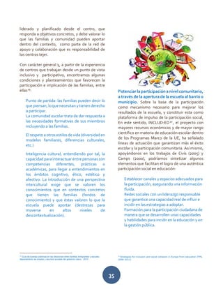 35
liderado y planificado desde el centro, que
responda a objetivos concretos, y debe valorar lo
que las familias y comunidad pueden aportar
dentro del contexto, como parte de la red de
apoyo y colaboración que es responsabilidad de
los centros tejer.
Con carácter general y, a partir de la experiencia
de centros que trabajan desde un punto de vista
inclusivo y participativo, encontramos algunas
condiciones y planteamientos que favorecen la
participación e implicación de las familias, entre
ellas29
:
Punto de partida: las familias pueden decir lo
que piensan, lo que necesitan y tienen derecho
a participar.
La comunidad escolar trata de dar respuesta a
las necesidades formativas de sus miembros
incluyendo a las familias.
El respeto a otros estilos de vida (diversidad en
modelos familiares, diferencias culturales,
etc.)
Inteligencia cultural, entendiendo por tal, la
capacidad para interactuar entre personas con
competencias diferentes, prácticas o
académicas, para llegar a entendimientos en
los ámbitos cognitivo, ético, estético y
afectivo. La introducción de una perspectiva
intercultural exige que se valoren los
conocimientos que en contextos concretos
que tienen las familias (fondos de
conocimiento) y que éstas valoren lo que la
escuela puede aportar (destrezas para
moverse en altos niveles de
descontextualización).
29
Guía de buenas prácticas en las relaciones entre familias inmigrantes y escuela.
departamento de empleo y asuntos sociales del gobierno vasco. 2010
Potenciar la participación a nivel comunitario,
a través de la apertura de la escuela al barrio o
municipio. Sobre la base de la participación
como mecanismo necesario para mejorar los
resultados de la escuela, y constituir esta como
plataforma de impulso de la participación social,
En este sentido, INCLUD-ED30
, el proyecto con
mayores recursos económicos y de mayor rango
científico en materia de educación escolar dentro
de los Programas Marco de la UE, ha señalado
líneas de actuación que garantizan más el éxito
escolar y la participación comunitaria. Así mismo,
apoyándonos en los trabajos de Civís (2005) y
Camps (2000), podríamos sintetizar algunos
elementos que facilitan el logro de una auténtica
participación social en educación:
Establecer canales y espacios adecuados para
la participación, asegurando una información
fluida.
Redes sociales con un liderazgo responsable
que garantice una capacidad real de influir e
incidir en las estrategias a adoptar.
Formación para la participación ciudadana de
manera que se desarrollen unas capacidades
y habilidades para incidir en la educación y en
la gestión pública.
30
Strategies for inclusion and social cohesion in Europe from education (FP6,
2006-2011)
 