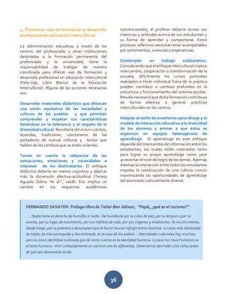 36
4. Promover vías de formación y desarrollo
profesional en educación intercultural.
La administración educativa, a través de los
centros del profesorado y otras instituciones
destinadas a la formación permanente del
profesorado y la universidad, tiene la
responsabilidad de trabajar de manera
coordinada para ofrecer vías de formación y
desarrollo profesional en educación intercultural
(Fete-Ugt, Libro Blanco de la Educación
Intercultural). Alguna de las acciones necesarias
son:
Desarrollar materiales didácticos que ofrezcan
una visión equitativa de las sociedades y
culturas de los pueblos y que permitan
comprender y respetar sus características
basándose en la tolerancia y el respeto de la
diversidad cultural. Resultaría útil incluir cuentos,
leyendas, tradiciones, cancioneros de los
portadores de nuevas culturas y textos que
hablen de los cambios que se están viviendo.
Tomar en cuenta la relevancia de las
sensaciones, emociones y necesidades e
intereses de los destinatarios. El enfoque
didáctico debería ser menos cognitivo y abarcar
más la dimensión afectiva-actitudinal (Teresa
Aguado Odina “et al.”, 2008). Eso implica un
cambio en los esquemas académicos
convencionales; el profesor debería revisar sus
creencias y actitudes acerca de sus estudiantes y
su forma de aprender y comportarse. Estos
procesos reflexivos necesitan estar acompañados
por sentimientos, vivencias y experiencias.
Contemplar un trabajo colaborativo.
Considerando que el enfoque intercultural implica
intercambio, cooperación y transformación de la
escuela, difícilmente los cursos puntuales
realizados a título individual fuera de la práctica
pueden contribuir a cambios profundos en la
estructura y funcionamiento del sistema escolar.
Resulta necesario que dicha formación contribuya
de forma efectiva a generar prácticas
interculturales en los centros.
Adaptar el estilo de enseñanza-aprendizaje y el
modelo de interacción educativa a la diversidad
de los alumnos y animar a que éstos se
organicen en equipos heterogéneos de
aprendizaje. El aprendizaje en este enfoque
depende del intercambio de información entre los
estudiantes, los cuales están motivados tanto
para lograr su propio aprendizaje como para
acrecentar elnivel del logro de los demás. Además
Además la interacción entre todos los estudiantes
impulsa la construcción de una cultura común
maximizando las oportunidades de aprendizaje
del alumnado culturalmente diverso.
FERNANDO SAVATER. Prólogo libro de Tahar Ben Jelloun, “Papá, ¿qué es el racismo?”
. ...Nadie tiene el derecho de humillar a nadie. De humillarle por su color de piel, por su lengua o por su
acento, por su lugar de nacimiento, por sus hábitos de vida, por sus orígenes y tradiciones. Ni mucho menos,
desde luego, por su pobreza o desamparo que le hacen buscar refugio entre nosotros. La raza más detestada
de todas, la más perseguida y discriminada, es la raza de los pobres... Identidades culturales hay muchas,
pero la única identidad civilizada que de veras cuenta es la identidad humana. Lo que nos hace humanos es
el trato humano. Vivir civilizadamente es convivir con los diferentes. Deberíamos decírselo a los niños antes
de que sea demasiado tarde.
 