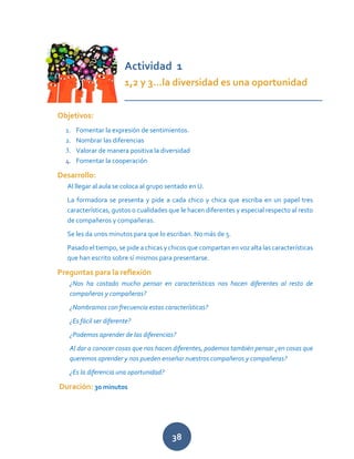 38
Actividad 1
1,2 y 3…la diversidad es una oportunidad
___________________________________
Objetivos:
1. Fomentar la expresión de sentimientos.
2. Nombrar las diferencias
3. Valorar de manera positiva la diversidad
4. Fomentar la cooperación
Desarrollo:
Al llegar al aula se coloca al grupo sentado en U.
La formadora se presenta y pide a cada chico y chica que escriba en un papel tres
características, gustos o cualidades que le hacen diferentes y especial respecto al resto
de compañeros y compañeras.
Se les da unos minutos para que lo escriban. No más de 5.
Pasado el tiempo, se pide a chicas y chicos que compartan en voz alta las características
que han escrito sobre sí mismos para presentarse.
Preguntas para la reflexión
¿Nos ha costado mucho pensar en características nos hacen diferentes al resto de
compañeros y compañeras?
¿Nombramos con frecuencia estas características?
¿Es fácil ser diferente?
¿Podemos aprender de las diferencias?
Al dar a conocer cosas que nos hacen diferentes, podemos también pensar ¿en cosas que
queremos aprender y nos pueden enseñar nuestros compañeros y compañeras?
¿Es la diferencia una oportunidad?
Duración: 30 minutos
 