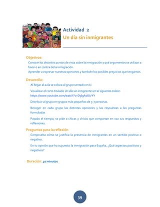 39
Actividad 2
Un día sin inmigrantes
_________________________________
Objetivos:
Conocer los distintos puntos de vista sobre la inmigración y qué argumentos se utilizan a
favor o en contra de la inmigración.
Aprender a expresar nuestras opiniones y también los posibles prejuicios que tengamos
Desarrollo:
Al llegar al aula se coloca al grupo sentado en U.
Visualizar el corto titulado Un día sin inmigrantes en el siguiente enlace:
https://www.youtube.com/watch?v=D9lgAz8JvYY
Distribuir al grupo en grupos más pequeños de 5-7 personas.
Recoger en cada grupo las distintas opiniones y las respuestas a las preguntas
formuladas
Pasado el tiempo, se pide a chicas y chicos que compartan en voz sus respuestas y
reflexiones.
Preguntas para la reflexión
Comprueba cómo se justifica la presencia de inmigrantes en un sentido positivo o
negativo.
En tu opinión que ha supuesto la inmigración para España, ¿Qué aspectos positivos y
negativos?
Duración: 40 minutos
 