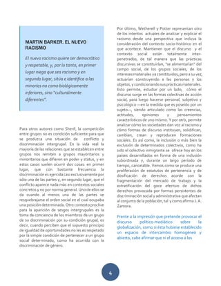 4
Para otros autores como Sherif, la competición
entre grupos no es condición suficiente para que
se produzca una situación de conflicto y
discriminación intergrupal. En la vida real la
mayoría de las relaciones que se establecen entre
grupos nos remiten a grupos mayoritarios y
minoritarios que difieren en poder y status, y en
estos casos suelen ocurrir dos cosas: en primer
lugar, que con bastante frecuencia la
discriminación es ejercida casi exclusivamente por
sólo una de las partes y, en segundo lugar, que el
conflicto aparece nada más en contextos sociales
concretos y no por norma general. Uno de ellos se
da cuando al menos una de las partes ve
resquebrajarse el orden social en el cual ocupaba
una posición determinada. Otro contexto proclive
para la aparición de sesgos intergrupales es la
toma de conciencia de los miembros de un grupo
de su discriminación por su condición grupal, es
decir, cuando perciben que el supuesto principio
de igualdad de oportunidades no les es respetado
por la simple condición de pertenecer a un grupo
social determinado, como ha ocurrido con la
discriminación de género.
Por último, Wetherell y Potter representan otro
de los intentos actuales de analizar y explicar el
racismo desde una perspectiva que incluya la
consideración del contexto socio-histórico en el
que acontece. Mantienen que el discurso y el
contexto social están totalmente inter-
penetrados, de tal manera que las prácticas
discursivas se constituirían, "se alimentarían" del
campo social, de los grupos sociales, de los
intereses materiales ya constituidos, pero a su vez,
actuarían construyendo a las personas y los
objetos, y condicionando sus prácticas materiales.
Esto permite, estudiar por un lado, cómo el
discurso surge en las formas colectivas de acción
social, para luego hacerse personal, subjetivo y
psicológico —en la medida que es poseído por un
sujeto—, siendo articulado como las creencias,
actitudes, opiniones y pensamientos
característicos de uno mismo. Y por otro, permite
analizar cómo las sociedades dan voz al racismo y
cómo formas de discurso instituyen, solidifican,
cambian, crean y reproducen formaciones
sociales. Es así como, la inclusión o más bien la
exclusión de determinados colectivos, como ha
sido el colectivo inmigrante se ofrece hoy en los
países desarrollados en forma de una inclusión
subordinada y, durante un largo período de
tiempo, cancelable. Vemos como se produce una
proliferación de estatutos de pertenencia y de
dosificación de derechos acorde con la
fragmentación del mercado de trabajo y la
estratificación del goce efectivo de dichos
derechos provocada por formas persistentes de
discriminación social y administrativa que afectan
al conjunto de la población, tal y como afirma J. A.
Zamora.
Frente a la impresión que pretende provocar el
discurso político-mediático sobre la
globalización, como si ésta hubiese establecido
un espacio de intercambio homogéneo y
abierto, cabe afirmar que ni el acceso a los
MARTIN BARKER. EL NUEVO
RACISMO
El nuevo racismo quiere ser democrático
y respetable, y, por lo tanto, en primer
lugar niega que sea racismo y en
segundo lugar, sitúa e identifica a las
minorías no como biológicamente
inferiores, sino “culturalmente
diferentes”.
 