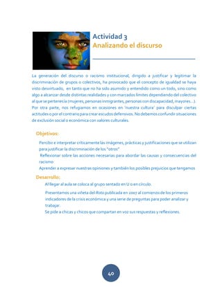 40
Actividad 3
Analizando el discurso
_____________________________
La generación del discurso o racismo institucional, dirigido a justificar y legitimar la
discriminación de grupos o colectivos, ha provocado que el concepto de igualdad se haya
visto desvirtuado, en tanto que no ha sido asumido y entendido como un todo, sino como
algo a alcanzar desde distintas realidades y con marcados límites dependiendo del colectivo
al que se pertenecía (mujeres, personas inmigrantes, personas con discapacidad, mayores…).
Por otra parte, nos refugiamos en ocasiones en ‘nuestra cultura’ para disculpar ciertas
actitudes o por el contrario para crear escudos defensivos. No debemos confundir situaciones
de exclusión social o económica con valores culturales.
Objetivos:
Percibir e interpretar críticamente las imágenes, prácticas y justificaciones que se utilizan
para justificar la discriminación de los “otros”
Reflexionar sobre las acciones necesarias para abordar las causas y consecuencias del
racismo
Aprender a expresar nuestras opiniones y también los posibles prejuicios que tengamos
Desarrollo:
Al llegar al aula se coloca al grupo sentado en U o en círculo.
Presentamos una viñeta del Roto publicada en 2007 al comienzo de los primeros
indicadores de la crisis económica y una serie de preguntas para poder analizar y
trabajar.
Se pide a chicas y chicos que compartan en voz sus respuestas y reflexiones.
 