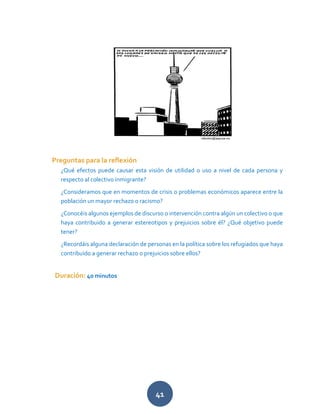 41
Preguntas para la reflexión
¿Qué efectos puede causar esta visión de utilidad o uso a nivel de cada persona y
respecto al colectivo inmigrante?
¿Consideramos que en momentos de crisis o problemas económicos aparece entre la
población un mayor rechazo o racismo?
¿Conocéis algunos ejemplos de discurso o intervención contra algún un colectivo o que
haya contribuido a generar estereotipos y prejuicios sobre él? ¿Qué objetivo puede
tener?
¿Recordáis alguna declaración de personas en la política sobre los refugiados que haya
contribuido a generar rechazo o prejuicios sobre ellos?
Duración: 40 minutos
 