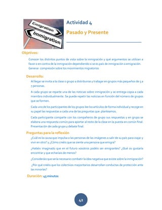 42
Actividad 4
Pasado y Presente
_____________________________
Objetivos:
Conocer los distintos puntos de vista sobre la inmigración y qué argumentos se utilizan a
favor o en contra de la inmigración dependiendo si se es país de inmigración o emigración.
Generar compresión sobre los movimientos migratorios
Desarrollo:
Al llegar se invita a la clase o grupo a distribuirse y trabajar en grupos más pequeños de 5 a
7 personas.
A cada grupo se reparte una de las noticias sobre inmigración y se entrega copia a cada
miembro individualmente. Se puede repetir las noticias en función del número de grupos
que se formen.
Cada uno de los participantes de los grupos lee los artículos de forma individual y recoge en
su papel las respuestas a cada una de las preguntas que planteamos.
Cada participante comparte con los compañeros de grupo sus respuestas y en grupo se
elabora una respuesta común para aportar al resto de la clase en la puesta en común final.
Presentación de cada grupo y debate final.
Preguntas para la reflexión
¿Cuál es la causa que impulsa a las personas de las imágenes a salir de su país para viajar y
vivir en otro? y ¿Cómo creéis que se siente una persona que emigra?
¿Habéis imaginado que en el futuro vosotros podéis ser emigrantes? ¿Qué os gustaría
encontrar y que echaríais de menos?
¿Consideráis que sería necesario combatir la idea negativa que existe sobre la inmigración?
¿Por qué creéis que los colectivos mayoritarios desarrollan conductas de protección ante
las minorías?
Duración: 45 minutos
 