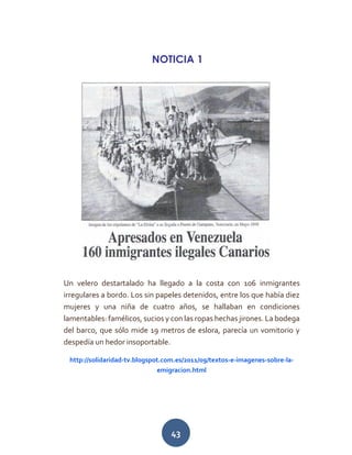 43
NOTICIA 1
Un velero destartalado ha llegado a la costa con 106 inmigrantes
irregulares a bordo. Los sin papeles detenidos, entre los que había diez
mujeres y una niña de cuatro años, se hallaban en condiciones
lamentables: famélicos, sucios y con las ropas hechas jirones. La bodega
del barco, que sólo mide 19 metros de eslora, parecía un vomitorio y
despedía un hedor insoportable.
http://solidaridad-tv.blogspot.com.es/2011/09/textos-e-imagenes-sobre-la-
emigracion.html
 
