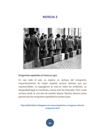 44
NOTICIA 2
Emigrantes españoles en Suiza en 1972
En casi todo el país se registra un rechazo del inmigrante,
mayoritariamente de origen español, aunque admitan que son
imprescindibles. La segregación se nota en todos los ambientes. La
desigualdad legal es manifiesta, incluso ante los tribunales. Pero a este
rechazo social, se une otro de carácter laboral. Muchos obreros suizos
piensan que los inmigrantes españoles les quitan el pan.
http://solidaridad-tv.blogspot.com.es/2011/09/textos-e-imagenes-sobre-la-
emigracion.html
 