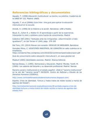 48
Referencias bibliográficas y documentales
Aguado, T. (1996) Educación multicultural: su teoría y su práctica. Cuadernos de
la UNED Nº 152. Madrid: UNED.
Aguado, T. et al (2006b) Guía Inter. Una guía para aplicar la educación
intercultural en la escuela.
Arendt, H. (1999) De la Historia a la acción. Barcelona: UAB y Paidós.
Boud, D., Cohen R. y Walker D. El aprendizaje a partir de la experiencia.
Interpretar lo vital y cotidiano como fuente de conocimiento. Madrid
Colectivo IOÉ (2001) “Actitudes ante los inmigrantes: ¿discriminación o trato
igualitario?”, en Sal Terrae nº 1045, págs. 379-395
Del Toro, J.M. (2014) Educar con-corazón. DESCLEE DE BROUWER. Barcelona
González Pérez, C. VEINTITRÉS MAESTROS, DE CORAZÓN Un salto cuántico en la
enseñanza.
https://sindamel.files.wordpress.com/2010/02/veintitresmaestrosdecorazon.pdf
Guía de conocimiento sobre educación intercultural I, en www.gloobal.net
Maalouf (2005) Identidades asesinas. Madrid: Alianza Editorial.
Narcea Dewey, J. (1995). Democracia y Educación. Madrid: Morata. Tardif, M.
(2009). Los saberes del docente y su desarrollo profesional. Madrid: Narcea
Racismo social e institucional en el estado español: ¿Está el “racismo institucional”
en la raíz del “racismo social”? 04/09/09. Centro de Defensa y Estudio de los
Derechos Humanos (CEDEHU).
http://www.centrodefensaestudioderechoshumanos.blogspot.com/
España: Crisis de Identidad. Tortura y malos tratos de índole racista a manos de
agentes del Estado”,
http://amnistiainternacional.org/publicaciones/28-portada-espana-crisis-de-
identidad-tortura-y-malos-tratos-de-indole-racista-a-manos-de-agentes-del-
estado.html
 