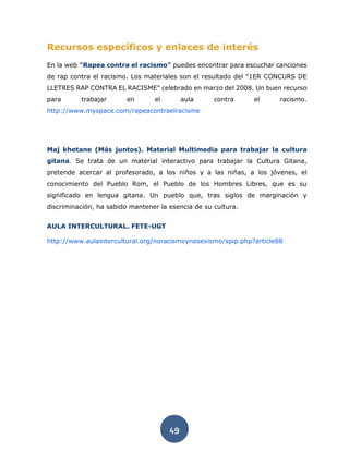 49
Recursos específicos y enlaces de interés
En la web "Rapea contra el racismo" puedes encontrar para escuchar canciones
de rap contra el racismo. Los materiales son el resultado del "1ER CONCURS DE
LLETRES RAP CONTRA EL RACISME" celebrado en marzo del 2008. Un buen recurso
para trabajar en el aula contra el racismo.
http://www.myspace.com/rapeacontraelracisme
Maj khetane (Más juntos). Material Multimedia para trabajar la cultura
gitana. Se trata de un material interactivo para trabajar la Cultura Gitana,
pretende acercar al profesorado, a los niños y a las niñas, a los jóvenes, el
conocimiento del Pueblo Rom, el Pueblo de los Hombres Libres, que es su
significado en lengua gitana. Un pueblo que, tras siglos de marginación y
discriminación, ha sabido mantener la esencia de su cultura.
AULA INTERCULTURAL. FETE-UGT
http://www.aulaintercultural.org/noracismoynosexismo/spip.php?article88
 
