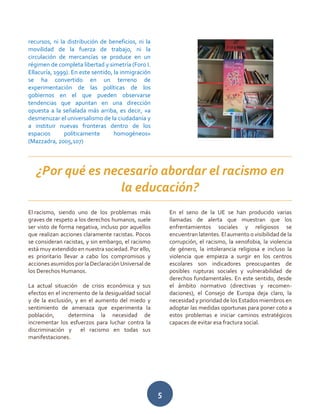 5
recursos, ni la distribución de beneficios, ni la
movilidad de la fuerza de trabajo, ni la
circulación de mercancías se produce en un
régimen de completa libertad y simetría (Foro I.
Ellacuría, 1999). En este sentido, la inmigración
se ha convertido en un terreno de
experimentación de las políticas de los
gobiernos en el que pueden observarse
tendencias que apuntan en una dirección
opuesta a la señalada más arriba, es decir, «a
desmenuzar el universalismo de la ciudadanía y
a instituir nuevas fronteras dentro de los
espacios políticamente homogéneos»
(Mazzadra, 2005,107)
El racismo, siendo uno de los problemas más
graves de respeto a los derechos humanos, suele
ser visto de forma negativa, incluso por aquellos
que realizan acciones claramente racistas. Pocos
se consideran racistas, y sin embargo, el racismo
está muy extendido en nuestra sociedad. Por ello,
es prioritario llevar a cabo los compromisos y
acciones asumidos por la Declaración Universal de
los Derechos Humanos.
La actual situación de crisis económica y sus
efectos en el incremento de la desigualdad social
y de la exclusión, y en el aumento del miedo y
sentimiento de amenaza que experimenta la
población, determina la necesidad de
incrementar los esfuerzos para luchar contra la
discriminación y el racismo en todas sus
manifestaciones.
En el seno de la UE se han producido varias
llamadas de alerta que muestran que los
enfrentamientos sociales y religiosos se
encuentran latentes. El aumento o visibilidad de la
corrupción, el racismo, la xenofobia, la violencia
de género, la intolerancia religiosa e incluso la
violencia que empieza a surgir en los centros
escolares son indicadores preocupantes de
posibles rupturas sociales y vulnerabilidad de
derechos fundamentales. En este sentido, desde
el ámbito normativo (directivas y recomen-
daciones), el Consejo de Europa deja claro, la
necesidad y prioridad de los Estados miembros en
adoptar las medidas oportunas para poner coto a
estos problemas e iniciar caminos estratégicos
capaces de evitar esa fractura social.
¿Por qué es necesario abordar el racismo en
la educación?
 