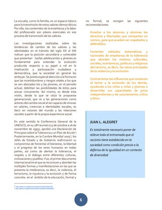 6
La escuela, como la familia, es un espacio básico
para la transmisión de estos valores democráticos.
Por ello, los contenidos de la enseñanza y la labor
del profesorado son pilares esenciales en ese
proceso de transmisión de los valores.
Las investigaciones realizadas sobre las
tendencias de cambio de los valores y las
identidades en el tránsito del siglo XX al XXI
indican que la posición secundaria y vulnerable
que presentan los/las adolescentes y jóvenes es
fundamental para entender la evolución
producida respecto a su papel o rol en la
implicación y participación ciudadana y
democrática, que la sociedad en general les
atribuye. Se presta especial atención a la forma en
que las incertidumbres y riesgos vitales a los que
se ven abocados los y las jóvenes, en el periodo
actual, debilitan las posibilidades de éstos para
actuar cívicamente. Así mismo, es desde esta
visión, desde la que se sitúa la propuesta
generacional, que ve a las generaciones como
actores del cambio social al ser capaces de innovar
en valores, creencias e identidades sociales, es
decir en visiones del mundo y las relaciones
sociales a partir de la propia experiencia social.
En este sentido la Conferencia General de la
UNESCO, en su 28ª reunión (25 de octubre a 16 de
noviembre de 1995), aprobó una Declaración de
Principios sobre la Tolerancia y un Plan de Acción2
.
Posteriormente, en la Cumbre Mundial 20053
, los
Jefes de Estado y de Gobierno reafirmaron su
compromiso de fomentar el bienestar, la libertad
y el progreso de los seres humanos en todas
partes, así como de alentar la tolerancia, el
respeto y el diálogo entre diferentes culturas,
civilizaciones y pueblos. Fue, el primer documento
internacional en el que se reconocen y abordan las
múltiples formas y manifestaciones en las que se
presenta la intolerancia; es decir, la violencia, el
terrorismo, la injusticia y la exclusión y de forma
concreta en el ámbito de la educación, formal y
2
http://www.un.org/es/comun/docs/?symbol=A/51/201
3
http://www.un.org/es/comun/docs/?symbol=A/RES/60/1
no formal, se recogen las siguientes
recomendaciones:
Enseñar a los alumnos y alumnas los
derechos y libertades que comparten en
común, para que puedan ser respetados y
defendidos.
Fomentar métodos sistemáticos y
racionales de enseñanza de la tolerancia
que aborden los motivos culturales,
sociales, económicos, políticos y religiosos
del racismo, es decir, las raíces principales
de la violencia y la exclusión.
Contrarrestar las influencias que conducen
al temor y la exclusión de los demás,
ayudando a los niños y niñas y jóvenes a
desarrollar sus capacidades de juicio
independientes y de razonamiento crítico
y ético.
JUAN L. ALEGRET
Es totalmente necesario poner de
relieve todo el entramado que el
racismo tiene establecido en la
sociedad como condición previa a la
defensa de la igualdad en un contexto
de diversidad
 