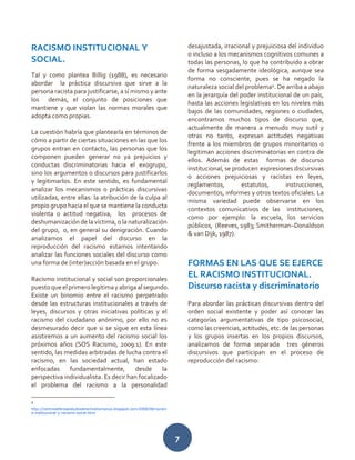 7
RACISMO INSTITUCIONAL Y
SOCIAL.
Tal y como plantea Billig (1988), es necesario
abordar la práctica discursiva que sirve a la
persona racista para justificarse, a sí mismo y ante
los demás, el conjunto de posiciones que
mantiene y que violan las normas morales que
adopta como propias.
La cuestión habría que plantearla en términos de
cómo a partir de ciertas situaciones en las que los
grupos entran en contacto, las personas que los
componen pueden generar no ya prejuicios y
conductas discriminatorias hacia el exogrupo,
sino los argumentos o discursos para justificarlos
y legitimarlos. En este sentido, es fundamental
analizar los mecanismos o prácticas discursivas
utilizadas, entre ellas: la atribución de la culpa al
propio grupo hacia el que se mantiene la conducta
violenta o actitud negativa, los procesos de
deshumanización de la víctima, o la naturalización
del grupo, o, en general su denigración. Cuando
analizamos el papel del discurso en la
reproducción del racismo estamos intentando
analizar las funciones sociales del discurso como
una forma de (inter)acción basada en el grupo.
Racismo institucional y social son proporcionales
puestoqueelprimerolegitimayabriga alsegundo.
Existe un binomio entre el racismo perpetrado
desde las estructuras institucionales a través de
leyes, discursos y otras iniciativas políticas y el
racismo del ciudadano anónimo, por ello no es
desmesurado decir que si se sigue en esta línea
asistiremos a un aumento del racismo social los
próximos años (SOS Racismo, 2009:1). En este
sentido, las medidas arbitradas de lucha contra el
racismo, en las sociedad actual, han estado
enfocadas fundamentalmente, desde la
perspectiva individualista. Es decir han focalizado
el problema del racismo a la personalidad
4
http://centrodefensaestudioderechoshumanos.blogspot.com/2008/08/racism
o-institucional-y-racismo-social.html
desajustada, irracional y prejuiciosa del individuo
o incluso a los mecanismos cognitivos comunes a
todas las personas, lo que ha contribuido a obrar
de forma sesgadamente ideológica, aunque sea
forma no consciente, pues se ha negado la
naturaleza social del problema4
. De arriba a abajo
en la jerarquía del poder institucional de un país,
hasta las acciones legislativas en los niveles más
bajos de las comunidades, regiones o ciudades,
encontramos muchos tipos de discurso que,
actualmente de manera a menudo muy sutil y
otras no tanto, expresan actitudes negativas
frente a los miembros de grupos minoritarios o
legitiman acciones discriminatorias en contra de
ellos. Además de estas formas de discurso
institucional, se producen expresiones discursivas
o acciones prejuiciosas y racistas en leyes,
reglamentos, estatutos, instrucciones,
documentos, informes y otros textos oficiales. La
misma variedad puede observarse en los
contextos comunicativos de las instituciones,
como por ejemplo: la escuela, los servicios
públicos, (Reeves, 1983; Smitherman–Donaldson
& van Dijk, 1987).
FORMAS EN LAS QUE SE EJERCE
EL RACISMO INSTITUCIONAL.
Discurso racista y discriminatorio
Para abordar las prácticas discursivas dentro del
orden social existente y poder así conocer las
categorías argumentativas de tipo psicosocial,
como las creencias, actitudes, etc. de las personas
y los grupos insertas en los propios discursos,
analizamos de forma separada tres géneros
discursivos que participan en el proceso de
reproducción del racismo:
 