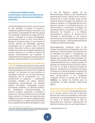 8
1. Prácticas de establecimiento,
sostenimiento y refuerzo de relaciones de
poder opresivas. Discriminación política y
económica
_______________________________________
Los factores legales de exclusión y discriminación
no solo dificultan o impiden la inclusión e
integración igualitaria del grupo minoritario, sino
que también, la desigualdad de derechos genera
en la población mayoritaria la imagen del “otro”
inferior y desigual en el plano antropológico,
precisamente al tratar al “otro” como inferior y
desigual en el plano jurídico, lo que fomenta el
racismo, refuerza las identidades regresivas,
compactadas por la aversión hacia “el otro”
diverso. Esta acción se lleva a cabo mediante el
establecimiento de marcos legales específicos de
carácter restrictivo o la puesta en práctica de
políticas discriminatorias que favorecen la
categorización de los grupos en contacto; algunos
ejemplos, de estas prácticas los encontramos en:
Discriminaciones amparadas en la diferencia
nacional. En la base de esta discriminación está la
idea de considerar los derechos fundamentales de
las personas ligados a la condición de “ciudadanía
nacional”. Se convierten así esos derechos en
“privilegios a alcanzar”, en una serie de etapas o
condiciones que se corresponden con una
estratificación en categorías 5
: Ciudadano/as
nacionales estatales con plenos derecho.
Ciudadano/as comunitarios/as con derechos
políticos restringidos. Ciudadano/as extraco-
munitario/as residentes, sin derechos políticos.
No ciudadano/as: extracomunitario/as en
situación irregular, marginados y sometidos a
persecución. Las discriminaciones en función del
origen nacional o el tiempo de residencia están
regladas entre otras normas en el Código Penal, la
Ley de extranjería y su reglamento de desarrollo,
la Ley reguladora de las Bases del Régimen Local,
5
Racismo social e institucional en el estado español: ¿Está el “racismo institucional” en la raíz del
“racismo social”? 04/09/09. Centro de Defensa y Estudio de los Derechos Humanos (CEDEHU).
http://www.centrodefensaestudioderechoshumanos.blogspot.com/
la Ley de Régimen Jurídico de las
Administraciones Públicas y del Procedimiento
Administrativo Común, además de en normas y
directivas de la Unión Europea. Estas normas
limitan el derecho al trabajo, a la residencia, a la
asistencia sanitaria, a la Seguridad Social y a los
Servicios Sociales, a la intimidad personal, a la
vida en familia, a la educación, al sufragio, a la
seguridad jurídica, a la igualdad ante la ley, a la
presunción de inocencia y a la libertad,
promoviendo el control y la violación de la
intimidad, la discriminación en los trámites
administrativos, la criminalización de la ayuda a la
inmigración irregular... endureciendo para ello los
métodos y tratamiento policiales.
Afortunadamente, sentencias como la del
Tribunal Constitucional de Noviembre del 2007
declararon inconstitucionales las limitaciones de
las libertades de reunión y manifestación, de
asociación y de huelga, que también estaban
negadas para las personas indocumentadas, o el
derecho a la educación de los menores de edad,
independientemente de su situación jurídica. El
ejemplo por excelencia de discriminación directa
en la ley es sin duda la Directiva Europea de
Retorno6
, aprobada por el Parlamento Europeo
contando con el apoyo del gobierno español y de
la mayoría de los parlamentarios españoles. El
texto permite internar a los inmigrantes
irregulares durante un periodo de 18 meses,
mientras se realizan los trámites para su
repatriación, sin haber realizado delito penal
alguno.
Discriminaciones justificadas en la diferencia
racial o étnica (fenotipo) Un ejemplo de norma,
es la Circular interna 1/2010 de la Dirección
General de la Policía que establecía, entre otras
actuaciones, los cupos de detención. En este caso,
la norma y la práctica llevada a cabo es
denunciada por numerosas organizaciones de
derecho humanos, entre las que cabe destacar a
6
La directiva del retorno 2008/115/CE
 