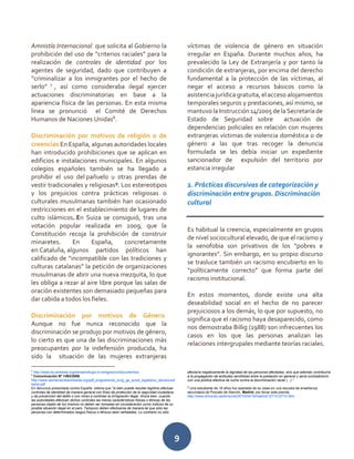 9
Amnistía Internacional que solicita al Gobierno la
prohibición del uso de “criterios raciales” para la
realización de controles de identidad por los
agentes de seguridad, dado que contribuyen a
“criminalizar a los inmigrantes por el hecho de
serlo” 7
, así como consideraba ilegal ejercer
actuaciones discriminatorias en base a la
apariencia física de las personas. En esta misma
línea se pronunció el Comité de Derechos
Humanos de Naciones Unidas8
.
Discriminación por motivos de religión o de
creencias En España, algunas autoridades locales
han introducido prohibiciones que se aplican en
edificios e instalaciones municipales. En algunos
colegios españoles también se ha llegado a
prohibir el uso del pañuelo u otras prendas de
vestir tradicionales y religiosas9
. Los estereotipos
y los prejuicios contra prácticas religiosas o
culturales musulmanas también han ocasionado
restricciones en el establecimiento de lugares de
culto islámicos. En Suiza se consiguió, tras una
votación popular realizada en 2009, que la
Constitución recoja la prohibición de construir
minaretes. En España, concretamente
en Cataluña, algunos partidos políticos han
calificado de “incompatible con las tradiciones y
culturas catalanas” la petición de organizaciones
musulmanas de abrir una nueva mezquita, lo que
les obliga a rezar al aire libre porque las salas de
oración existentes son demasiado pequeñas para
dar cabida a todos los fieles.
Discriminación por motivos de Género.
Aunque no fue nunca reconocido que la
discriminación se produjo por motivos de género,
lo cierto es que una de las discriminaciones más
preocupantes por la indefensión producida, ha
sido la situación de las mujeres extranjeras
7
http://www.es.amnesty.org/temas/refugio-e-inmigracion/documentos/
8
Comunicación Nº 1493/2006.
http://www.womenslinkworldwide.org/pdf_programs/es_prog_ge_acodi_legaldocs_decisionwil
liams.pdf
En denuncia presentada contra España estima que "si bien puede resultar legítimo efectuar
controles de identidad de manera general con fines de protección de la seguridad ciudadana
y de prevención del delito o con miras a controlar la inmigración ilegal. Ahora bien, cuando
las autoridades efectúan dichos controles las meras características físicas o étnicas de las
personas objeto de los mismos no deben ser tomadas en consideración como indicios de su
posible situación ilegal en el país. Tampoco deben efectuarse de manera tal que sólo las
personas con determinados rasgos físicos o étnicos sean señaladas. Lo contrario no sólo
víctimas de violencia de género en situación
irregular en España. Durante muchos años, ha
prevalecido la Ley de Extranjería y por tanto la
condición de extranjeras, por encima del derecho
fundamental a la protección de las víctimas, al
negar el acceso a recursos básicos como la
asistencia jurídica gratuita, el acceso alojamientos
temporales seguros y prestaciones, así mismo, se
mantuvo la Instrucción 14/2005 de la Secretaría de
Estado de Seguridad sobre actuación de
dependencias policiales en relación con mujeres
extranjeras víctimas de violencia doméstica o de
género a las que tras recoger la denuncia
formulada se les debía iniciar un expediente
sancionador de expulsión del territorio por
estancia irregular
2. Prácticas discursivas de categorización y
discriminación entre grupos. Discriminación
cultural
Es habitual la creencia, especialmente en grupos
de nivel sociocultural elevado, de que el racismo y
la xenofobia son privativos de los “pobres e
ignorantes”. Sin embargo, en su propio discurso
se trasluce también un racismo encubierto en lo
“políticamente correcto” que forma parte del
racismo institucional.
En estos momentos, donde existe una alta
deseabilidad social en el hecho de no parecer
prejuiciosos a los demás, lo que por supuesto, no
significa que el racismo haya desaparecido, como
nos demostraba Billig (1988) son infrecuentes los
casos en los que las personas analizan las
relaciones intergrupales mediante teorías raciales.
afectaría negativamente la dignidad de las personas afectadas, sino que además contribuiría
a la propagación de actitudes xenófobas entre la población en general y sería contradictorio
con una política efectiva de lucha contra la discriminación racial (...)."
9
Una estudiante de 16 años fue apartada de su clase en una escuela de enseñanza
secundaria de Pozuelo de Alarcón, Madrid. por llevar esta prenda.
http://www.elmundo.es/elmundo/2010/04/16/madrid/1271412774.html
 