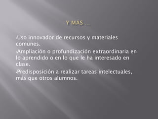 •Uso innovador de recursos y materiales
comunes.
•Ampliación o profundización extraordinaria en
lo aprendido o en lo que le ha interesado en
clase.
•Predisposición a realizar tareas intelectuales,
más que otros alumnos.
 