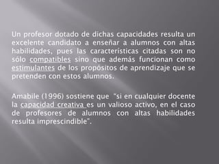 Un profesor dotado de dichas capacidades resulta un
excelente candidato a enseñar a alumnos con altas
habilidades, pues las características citadas son no
sólo compatibles sino que además funcionan como
estimulantes de los propósitos de aprendizaje que se
pretenden con estos alumnos.

Amabile (1996) sostiene que “si en cualquier docente
la capacidad creativa es un valioso activo, en el caso
de profesores de alumnos con altas habilidades
resulta imprescindible”.
 