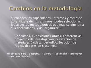 Si conozco las capacidades, intereses y estilo de
   aprendizaje de mis alumnos, podré seleccionar
   los aspectos metodologicos que más se ajustan a
   sus necesidades, y así organizar …

      Concursos, exposiciones orales, conferencias,
      proyectos de investigación, realización de
      materiales (revista, periódico, locución de
      radio), debates en clase, etc.

Mi objetivo será “despertar + divertir + estimular + promover
   su receptividad”
 