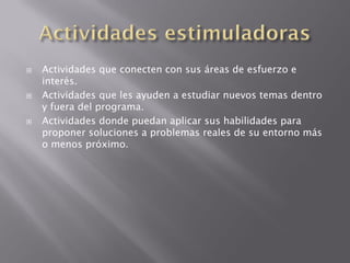    Actividades que conecten con sus áreas de esfuerzo e
    interés.
   Actividades que les ayuden a estudiar nuevos temas dentro
    y fuera del programa.
   Actividades donde puedan aplicar sus habilidades para
    proponer soluciones a problemas reales de su entorno más
    o menos próximo.
 