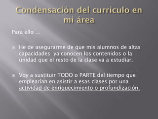 Para ello …

   He de asegurarme de que mis alumnos de altas
    capacidades ya conocen los contenidos o la
    unidad que el resto de la clase va a estudiar.

   Voy a sustituir TODO o PARTE del tiempo que
    emplearían en asistir a esas clases por una
    actividad de enriquecimiento o profundización.
 