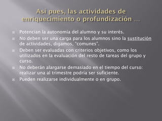    Potencian la autonomía del alumno y su interés.
   No deben ser una carga para los alumnos sino la sustitución
    de actividades, digamos, “comunes”.
   Deben ser evaluadas con criterios objetivos, como los
    utilizados en la evaluación del resto de tareas del grupo y
    curso.
   No deberán alargarse demasiado en el tiempo del curso:
    realizar una al trimestre podría ser suficiente.
   Pueden realizarse individualmente o en grupo.
 