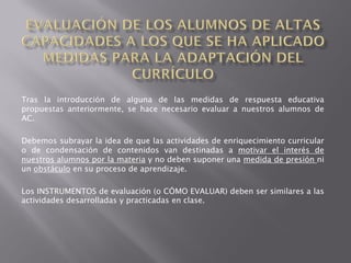 Tras la introducción de alguna de las medidas de respuesta educativa
propuestas anteriormente, se hace necesario evaluar a nuestros alumnos de
AC.

Debemos subrayar la idea de que las actividades de enriquecimiento curricular
o de condensación de contenidos van destinadas a motivar el interés de
nuestros alumnos por la materia y no deben suponer una medida de presión ni
un obstáculo en su proceso de aprendizaje.

Los INSTRUMENTOS de evaluación (o CÓMO EVALUAR) deben ser similares a las
actividades desarrolladas y practicadas en clase.
 
