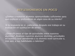 •¿Damos a nuestros alumnos oportunidades suficientes para
que exploren y profundicen en algún área de su interés?

•Sila respuesta es sí, ¿valoramos después ese trabajo en su
evaluación en sustitución de otros?.

•¿Diversificamos el tipo de actividades entre nuestros
alumnos? ¿Realizan nuestros alumnos distintas actividades
en nuestra clase atendiendo a su distinto nivel curricular o,
más aún, a sus habilidades o talentos?
 