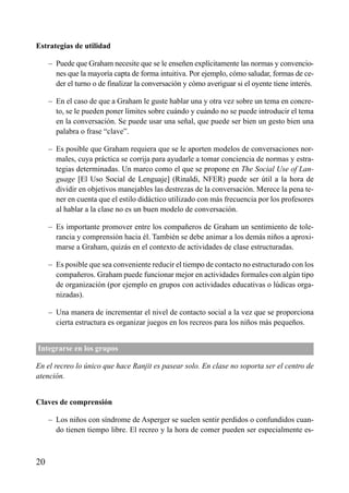ÍNDICE



Estrategias de utilidad

     – Puede que Graham necesite que se le enseñen explícitamente las normas y convencio-
       nes que la mayoría capta de forma intuitiva. Por ejemplo, cómo saludar, formas de ce-
       der el turno o de finalizar la conversación y cómo averiguar si el oyente tiene interés.

     – En el caso de que a Graham le guste hablar una y otra vez sobre un tema en concre-
       to, se le pueden poner límites sobre cuándo y cuándo no se puede introducir el tema
       en la conversación. Se puede usar una señal, que puede ser bien un gesto bien una
       palabra o frase “clave”.

     – Es posible que Graham requiera que se le aporten modelos de conversaciones nor-
       males, cuya práctica se corrija para ayudarle a tomar conciencia de normas y estra-
       tegias determinadas. Un marco como el que se propone en The Social Use of Lan-
       guage [El Uso Social de Lenguaje] (Rinaldi, NFER) puede ser útil a la hora de
       dividir en objetivos manejables las destrezas de la conversación. Merece la pena te-
       ner en cuenta que el estilo didáctico utilizado con más frecuencia por los profesores
       al hablar a la clase no es un buen modelo de conversación.

     – Es importante promover entre los compañeros de Graham un sentimiento de tole-
       rancia y comprensión hacia él. También se debe animar a los demás niños a aproxi-
       marse a Graham, quizás en el contexto de actividades de clase estructuradas.

     – Es posible que sea conveniente reducir el tiempo de contacto no estructurado con los
       compañeros. Graham puede funcionar mejor en actividades formales con algún tipo
       de organización (por ejemplo en grupos con actividades educativas o lúdicas orga-
       nizadas).

     – Una manera de incrementar el nivel de contacto social a la vez que se proporciona
       cierta estructura es organizar juegos en los recreos para los niños más pequeños.


Integrarse en los grupos

En el recreo lo único que hace Ranjit es pasear solo. En clase no soporta ser el centro de
atención.


Claves de comprensión

     – Los niños con síndrome de Asperger se suelen sentir perdidos o confundidos cuan-
       do tienen tiempo libre. El recreo y la hora de comer pueden ser especialmente es-



20
 