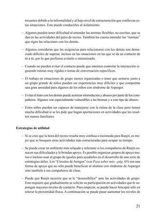 ÍNDICE



      tresantes debido a la informalidad y al bajo nivel de estructuración que conllevan es-
      tas situaciones. Esto puede conducirles al aislamiento.

   – Algunos pueden tener dificultad al entender las normas flexibles, no escritas, que se
     dan en las actividades del patio de recreo. También les cuesta entender las “normas”
     que rigen las relaciones con los demás.

   – Algunos consideran que las exigencias para relacionarse con los demás son dema-
     siado difíciles de superar, incluso en las situaciones en las que se da un contacto de
     tú a tú, por lo que prefieren evitarlo o minimizarlo.

   – Cuando no pueden evitar el contacto puede que intenten controlar la interacción si-
     guiendo rutinas muy rígidas o temas de conversación específicos.

   – El trabajo en situaciones de grupo menos organizadas o tener que sentarse junto a
     un grupo grande de niños pueden ser experiencias muy difíciles y que comportan
     una gran ansiedad para algunos de los niños con síndrome de Asperger.

   – Evitar el trato con los demás puede acarrear intimidación y abusos por parte de los com-
     pañeros. Algunos son especialmente vulnerables a las bromas y a este tipo de abusos.

   – Estos niños pueden ser capaces de manejarse con la rutina de la clase pero tienen
     mucha dificultad si se les pide que hagan aportaciones en actividades que les resul-
     ten menos familiares.


Estrategias de utilidad

   – Si se cree que la hora del recreo resulta muy confusa o incómoda para Ranjit, es me-
     jor que se busquen otras actividades más estructuradas para ocupar su tiempo.

   – Se puede crear un ambiente más relajado y tolerante si los compañeros de Ranjit co-
     nocen sus dificultades y le brindan apoyo. Es posible organizar grupos de apoyo mu-
     tuo e incluso usar al grupo de iguales para ayudarles en el desarrollo de una serie de
     estrategias útiles. Los “Círculos de Amigos” (ver Para saber más - pág. 65) son una
     forma de apoyo que no sólo puede beneficiar al alumno con síndrome de Asperger
     sino también a sus compañeros de clase.

   – Puede que Ranjit necesite que se le “desensibilice” ante las actividades de grupo.
     Esto requiere que gradualmente se solicite su participación en actividades que le su-
     pongan mayores niveles de contacto. Para empezar, se puede hacer hincapié sólo en
     tolerar la proximidad física. A continuación se puede pasar aumentar los niveles de



                                                                                         21
 