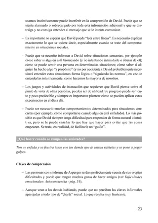 ÍNDICE



      usamos instintivamente puede interferir en la comprensión de David. Puede que se
      sienta alarmado o sobrecargado por toda esta información adicional y que se dis-
      traiga y no consiga entender el mensaje que se le intenta comunicar.

   – Es importante no esperar que David pueda “leer entre líneas”. Es necesario explicar
     exactamente lo que se quiere decir, especialmente cuando se trate del comporta-
     miento en situaciones sociales.

   – Puede que se necesite informar a David sobre situaciones concretas, por ejemplo
     cómo saber si alguien está bromeando (y no intentando intimidarle o abusar de él);
     cómo se puede sentir una persona en determinadas situaciones; cómo saber si al-
     guien ha hecho algo “a propósito” (y no por accidente). David probablemente nece-
     sitará entender estas situaciones forma lógica o “siguiendo las normas”, en vez de
     entenderlas intuitivamente, como hacemos la mayoría de nosotros.

   – Los juegos y actividades de interacción que requieren que David piense sobre el
     punto de vista de otras personas, pueden ser de utilidad. Su progreso puede ser len-
     to y poco predecible y siempre es importante plantear cómo se pueden aplicar estas
     experiencias en el día a día.

   – Puede ser necesario enseñar comportamientos determinados para situaciones con-
     cretas (por ejemplo, cómo comportarse cuando alguien está enfadado). Lo más po-
     sible es que David siempre tenga dificultad para responder de forma natural o intui-
     tiva, pero se le puede enseñar lo que hay que hacer para evitar que las cosas
     empeoren. Se trata, en realidad, de facilitarle un “guión”.


¿Qué hacer cuando se rompen las amistades?

Tom se enfada y se frustra tanto con los demás que le entran rabietas y se pone a pegar
golpes.


Claves de comprensión

   – Las personas con síndrome de Asperger se dan perfectamente cuenta de sus propias
     dificultades y puede que tengan muchas ganas de hacer amigos (ver Dificultades
     emocionales: Autoconciencia - pág. 51).

   – Aunque vean a los demás hablando, puede que no perciban las claves informales
     aparejadas a todo tipo de “charla” social. Lo que resulta muy frustrante.



                                                                                      23
 