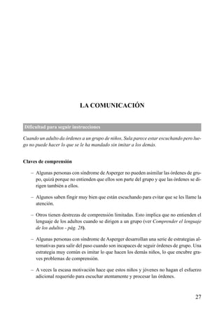 ÍNDICE




                           LA COMUNICACIÓN


Dificultad para seguir instrucciones

Cuando un adulto da órdenes a un grupo de niños, Sula parece estar escuchando pero lue-
go no puede hacer lo que se le ha mandado sin imitar a los demás.


Claves de comprensión

   – Algunas personas con síndrome de Asperger no pueden asimilar las órdenes de gru-
     po, quizá porque no entienden que ellos son parte del grupo y que las órdenes se di-
     rigen también a ellos.

   – Algunos saben fingir muy bien que están escuchando para evitar que se les llame la
     atención.

   – Otros tienen destrezas de comprensión limitadas. Esto implica que no entienden el
     lenguaje de los adultos cuando se dirigen a un grupo (ver Comprender el lenguaje
     de los adultos - pág. 28).

   – Algunas personas con síndrome de Asperger desarrollan una serie de estrategias al-
     ternativas para salir del paso cuando son incapaces de seguir órdenes de grupo. Una
     estrategia muy común es imitar lo que hacen los demás niños, lo que encubre gra-
     ves problemas de comprensión.

   – A veces la escasa motivación hace que estos niños y jóvenes no hagan el esfuerzo
     adicional requerido para escuchar atentamente y procesar las órdenes.



                                                                                      27
 