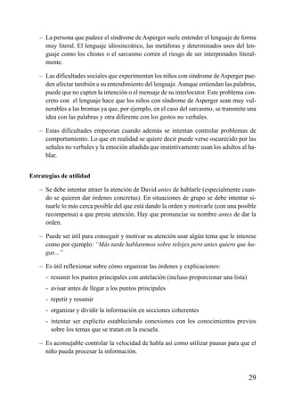 ÍNDICE



   – La persona que padece el síndrome de Asperger suele entender el lenguaje de forma
     muy literal. El lenguaje idiosincrático, las metáforas y determinados usos del len-
     guaje como los chistes o el sarcasmo corren el riesgo de ser interpretados literal-
     mente.

   – Las dificultades sociales que experimentan los niños con síndrome de Asperger pue-
     den afectar también a su entendimiento del lenguaje. Aunque entiendan las palabras,
     puede que no capten la intención o el mensaje de su interlocutor. Este problema con-
     creto con el lenguaje hace que los niños con síndrome de Asperger sean muy vul-
     nerables a las bromas ya que, por ejemplo, en el caso del sarcasmo, se transmite una
     idea con las palabras y otra diferente con los gestos no verbales.

   – Estas dificultades empeoran cuando además se intentan controlar problemas de
     comportamiento. Lo que en realidad se quiere decir puede verse oscurecido por las
     señales no verbales y la emoción añadida que instintivamente usan los adultos al ha-
     blar.


Estrategias de utilidad

   – Se debe intentar atraer la atención de David antes de hablarle (especialmente cuan-
     do se quieren dar órdenes concretas). En situaciones de grupo se debe intentar si-
     tuarle lo más cerca posible del que está dando la orden y motivarle (con una posible
     recompensa) a que preste atención. Hay que pronunciar su nombre antes de dar la
     orden.

   – Puede ser útil para conseguir y motivar su atención usar algún tema que le interese
     como por ejemplo: “Más tarde hablaremos sobre relojes pero antes quiero que ha-
     gas...”

   – Es útil reflexionar sobre cómo organizar las órdenes y explicaciones:
   – - resumir los puntos principales con antelación (incluso proporcionar una lista)
   – - avisar antes de llegar a los puntos principales
   – - repetir y resumir
   – - organizar y dividir la información en secciones coherentes
   – - intentar ser explícito estableciendo conexiones con los conocimientos previos
       sobre los temas que se tratan en la escuela.

   – Es aconsejable controlar la velocidad de habla así como utilizar pausas para que el
     niño pueda procesar la información.



                                                                                        29
 
