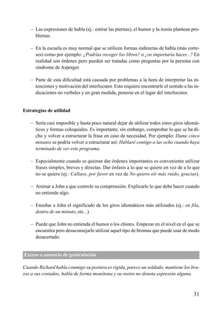 ÍNDICE



   – Las expresiones de habla (ej.: estirar las piernas), el humor y la ironía plantean pro-
     blemas.

   – En la escuela es muy normal que se utilicen formas indirectas de habla (más corte-
     ses) como por ejemplo: ¿Podrías recoger los libros? o ¿os importaría hacer...? En
     realidad son órdenes pero pueden ser tratadas como preguntas por la persona con
     síndrome de Asperger.

   – Parte de esta dificultad está causada por problemas a la hora de interpretar las in-
     tenciones y motivación del interlocutor. Esto requiere encontrarle el sentido a las in-
     dicaciones no verbales y en gran medida, ponerse en el lugar del interlocutor.


Estrategias de utilidad

   – Sería casi imposible y hasta poco natural dejar de utilizar todos estos giros idiomá-
     ticos y formas coloquiales. Es importante, sin embargo, comprobar lo que se ha di-
     cho y volver a estructurar la frase en caso de necesidad. Por ejemplo: Dame cinco
     minutos se podría volver a estructurar así: Hablaré contigo a las ocho cuando haya
     terminado de ver este programa.

   – Especialmente cuando se quieran dar órdenes importantes es conveniente utilizar
     frases simples, breves y directas. Dar énfasis a lo que se quiere en vez de a lo que
     no se quiere (ej.: Callaos, por favor en vez de No quiero oír más ruido, gracias).

   – Animar a John a que controle su comprensión. Explicarle lo que debe hacer cuando
     no entiende algo.

   – Enseñar a John el significado de los giros idiomáticos más utilizados (ej.: en fila,
     dentro de un minuto, etc...).

   – Puede que John no entienda el humor o los chistes. Empezar en el nivel en el que se
     encuentra pero desaconsejarle utilizar aquel tipo de bromas que puede usar de modo
     desacertado.


Exceso o ausencia de gesticulación

Cuando Richard habla conmigo su postura es rígida, parece un soldado, mantiene los bra-
zos a sus costados, habla de forma monótona y su rostro no denota expresión alguna.



                                                                                        31
 