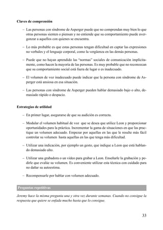 ÍNDICE



Claves de comprensión

   – Las personas con síndrome de Asperger puede que no comprendan muy bien lo que
     otras personas sienten o piensan y no entiende que su comportamiento puede aver-
     gonzar a aquellos con quienes se encuentra.

   – Lo más probable es que estas personas tengan dificultad en captar las expresiones
     no verbales y el lenguaje corporal, como la vergüenza en las demás personas.

   – Puede que no hayan aprendido las “normas” sociales de comunicación implícita-
     mente, como hacen la mayoría de las personas. Es muy probable que no reconozcan
     que su comportamiento social está fuera de lugar o es inadecuado.

   – El volumen de voz inadecuado puede indicar que la persona con síndrome de As-
     perger está ansiosa en esa situación.

   – Las personas con síndrome de Asperger pueden hablar demasiado bajo o alto, de-
     masiado rápido o despacio.


Estrategias de utilidad

   – En primer lugar, asegurarse de que su audición es correcta.

   – Modular el volumen habitual de voz que se desea que utilice Leon y proporcionar
     oportunidades para la práctica. Incrementar la gama de situaciones en que las prac-
     tique un volumen adecuado. Empezar por aquellas en las que le resulte más fácil
     controlar su volumen hasta aquellas en las que tenga más dificultad.

   – Utilizar una indicación, por ejemplo un gesto, que indique a Leon que está hablan-
     do demasiado alto.

   – Utilizar una grabadora o un vídeo para grabar a Leon. Enseñarle la grabación y pe-
     dirle que evalúe su volumen. Es conveniente utilizar esta técnica con cuidado para
     no dañar su autoestima.

   – Recompensarle por hablar con volumen adecuado.


Preguntas repetitivas

Jeremy hace la misma pregunta una y otra vez durante semanas. Cuando no consigue la
respuesta que quiere se enfada mucho hasta que lo consigue.



                                                                                     33
 