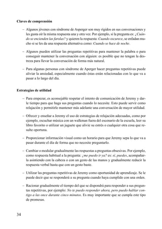 ÍNDICE



Claves de comprensión

     – Algunos jóvenes con síndrome de Asperger son muy rígidos en sus conversaciones y
       les gusta oír la misma respuesta una y otra vez. Por ejemplo, si la pregunta es: ¿Cuán-
       do se encienden las farolas? y quieren la respuesta: Cuando oscurece, se enfadan mu-
       cho si se les da una respuesta alternativa como: Cuando se hace de noche.

     – Algunos pueden utilizar las preguntas repetitivas para mantener la palabra o para
       conseguir mantener la conversación con alguien: es posible que no tengan la des-
       treza para llevar la conversación de forma más natural.

     – Para algunas personas con síndrome de Aperger hacer preguntas repetitivas puede
       aliviar la ansiedad, especialmente cuando éstas están relacionadas con lo que va a
       pasar a lo largo del día.


Estrategias de utilidad

     – Para empezar, es aconsejable respetar el intento de comunicación de Jeremy y dar-
       le tiempo para que haga sus preguntas cuando lo necesite. Esto puede servir como
       relajación y permitirle mantener más adelante una conversación de mayor utilidad.

     – Ofrecer y enseñar a Jeremy el uso de estrategias de relajación adecuadas, como por
       ejemplo, escuchar música con un walkman fuera del escenario de la escuela, leer su
       libro favorito o utilizar un juguete que alivie su estrés o cualquier otra cosa que re-
       sulte oportuna.

     – Proporcionar información visual como un horario para que Jeremy sepa lo que va a
       pasar durante el día de forma que no necesite preguntarlo.

     – Cambiar o modular gradualmente las respuestas a preguntas obsesivas. Por ejemplo,
       como respuesta habitual a la pregunta: ¿me puedo ir ya? es: sí, puedes, acompañar-
       la asintiendo con la cabeza o con un gesto de las manos y gradualmente reducir la
       respuesta verbal hasta que con un gesto baste.

     – Utilizar las preguntas repetitivas de Jeremy como oportunidad de aprendizaje. Se le
       puede decir que se responderá a su pregunta cuando haya cumplido con una orden.

     – Racionar gradualmente el tiempo del que se dispondrá para responder a sus pregun-
       tas repetitivas, por ejemplo: No te puedo responder ahora, pero puedo hablar con-
       tigo a las once durante cinco minutos. Es muy importante que se cumpla este tipo
       de promesas.



34
 