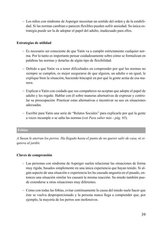 ÍNDICE



    – Los niños con síndrome de Asperger necesitan un sentido del orden y de la estabili-
      dad. Si las normas cambian o parecen flexibles pueden sufrir ansiedad. Su única es-
      trategia puede ser la de adoptar el papel del adulto, inadecuado para ellos.


Estrategias de utilidad

    – Es necesario ser consciente de que Yatin va a cumplir estrictamente cualquier nor-
      ma. Por lo tanto es importante pensar cuidadosamente sobre cómo se formalizan en
      palabras las normas y dotarlas de algún tipo de flexibilidad.

    – Debido a que Yatin va a tener dificultades en comprender por qué las normas no
      siempre se cumplen, es mejor asegurarse de que alguien, un adulto o un igual, le
      explique bien la situación, haciendo hincapié en por qué la gente actúa de esa ma-
      nera.

    – Explicar a Yatin con cuidado que sus compañeros no aceptan que adopte el papel de
      adulto y les regañe. Hablar con él sobre maneras alternativas de expresar y contro-
      lar su preocupación. Practicar estas alternativas e incentivar su uso en situaciones
      adecuadas.

    – Escribir para Yatin una serie de “Relatos Sociales” para explicarle por qué la gente
      a veces incumple o se salta las normas (ver Para saber más - pág. 65).


Fobias

A Susan le aterran los perros. Ha llegado hasta el punto de no querer salir de casa, ni si-
quiera al jardín.


Claves de comprensión

    – Las personas con síndrome de Asperger suelen relacionar las situaciones de forma
      muy rígida, basados simplemente en una única experiencia que hayan tenido. Si al-
      gún aspecto de una situación o experiencia les ha causado angustia en el pasado, en-
      tonces una situación similar les causará la misma reacción. Su miedo también pue-
      de extenderse a otras situaciones muy diferentes.

    – Como con todas las fobias, evitar continuamente la causa del miedo suele hacer que
      éste se vuelva desproporcionado y la persona nunca llega a comprender que, por
      ejemplo, la mayoría de los perros son inofensivos.



                                                                                        39
 