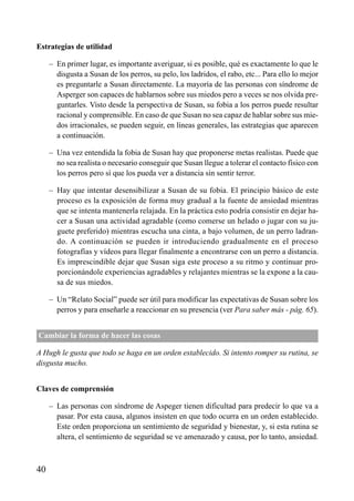 ÍNDICE



Estrategias de utilidad

     – En primer lugar, es importante averiguar, si es posible, qué es exactamente lo que le
       disgusta a Susan de los perros, su pelo, los ladridos, el rabo, etc... Para ello lo mejor
       es preguntarle a Susan directamente. La mayoría de las personas con síndrome de
       Asperger son capaces de hablarnos sobre sus miedos pero a veces se nos olvida pre-
       guntarles. Visto desde la perspectiva de Susan, su fobia a los perros puede resultar
       racional y comprensible. En caso de que Susan no sea capaz de hablar sobre sus mie-
       dos irracionales, se pueden seguir, en líneas generales, las estrategias que aparecen
       a continuación.

     – Una vez entendida la fobia de Susan hay que proponerse metas realistas. Puede que
       no sea realista o necesario conseguir que Susan llegue a tolerar el contacto físico con
       los perros pero sí que los pueda ver a distancia sin sentir terror.

     – Hay que intentar desensibilizar a Susan de su fobia. El principio básico de este
       proceso es la exposición de forma muy gradual a la fuente de ansiedad mientras
       que se intenta mantenerla relajada. En la práctica esto podría consistir en dejar ha-
       cer a Susan una actividad agradable (como comerse un helado o jugar con su ju-
       guete preferido) mientras escucha una cinta, a bajo volumen, de un perro ladran-
       do. A continuación se pueden ir introduciendo gradualmente en el proceso
       fotografías y vídeos para llegar finalmente a encontrarse con un perro a distancia.
       Es imprescindible dejar que Susan siga este proceso a su ritmo y continuar pro-
       porcionándole experiencias agradables y relajantes mientras se la expone a la cau-
       sa de sus miedos.

     – Un “Relato Social” puede ser útil para modificar las expectativas de Susan sobre los
       perros y para enseñarle a reaccionar en su presencia (ver Para saber más - pág. 65).


Cambiar la forma de hacer las cosas

A Hugh le gusta que todo se haga en un orden establecido. Si intento romper su rutina, se
disgusta mucho.


Claves de comprensión

     – Las personas con síndrome de Aspeger tienen dificultad para predecir lo que va a
       pasar. Por esta causa, algunos insisten en que todo ocurra en un orden establecido.
       Este orden proporciona un sentimiento de seguridad y bienestar, y, si esta rutina se
       altera, el sentimiento de seguridad se ve amenazado y causa, por lo tanto, ansiedad.



40
 