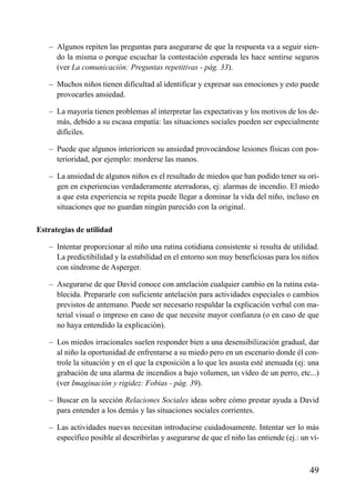 ÍNDICE



   – Algunos repiten las preguntas para asegurarse de que la respuesta va a seguir sien-
     do la misma o porque escuchar la contestación esperada les hace sentirse seguros
     (ver La comunicación: Preguntas repetitivas - pág. 33).

   – Muchos niños tienen dificultad al identificar y expresar sus emociones y esto puede
     provocarles ansiedad.

   – La mayoría tienen problemas al interpretar las expectativas y los motivos de los de-
     más, debido a su escasa empatía: las situaciones sociales pueden ser especialmente
     difíciles.

   – Puede que algunos interioricen su ansiedad provocándose lesiones físicas con pos-
     terioridad, por ejemplo: morderse las manos.

   – La ansiedad de algunos niños es el resultado de miedos que han podido tener su ori-
     gen en experiencias verdaderamente aterradoras, ej: alarmas de incendio. El miedo
     a que esta experiencia se repita puede llegar a dominar la vida del niño, incluso en
     situaciones que no guardan ningún parecido con la original.

Estrategias de utilidad

   – Intentar proporcionar al niño una rutina cotidiana consistente si resulta de utilidad.
     La predictibilidad y la estabilidad en el entorno son muy beneficiosas para los niños
     con síndrome de Asperger.

   – Asegurarse de que David conoce con antelación cualquier cambio en la rutina esta-
     blecida. Prepararle con suficiente antelación para actividades especiales o cambios
     previstos de antemano. Puede ser necesario respaldar la explicación verbal con ma-
     terial visual o impreso en caso de que necesite mayor confianza (o en caso de que
     no haya entendido la explicación).

   – Los miedos irracionales suelen responder bien a una desensibilización gradual, dar
     al niño la oportunidad de enfrentarse a su miedo pero en un escenario donde él con-
     trole la situación y en el que la exposición a lo que les asusta esté atenuada (ej: una
     grabación de una alarma de incendios a bajo volumen, un vídeo de un perro, etc...)
     (ver Imaginación y rigidez: Fobias - pág. 39).

   – Buscar en la sección Relaciones Sociales ideas sobre cómo prestar ayuda a David
     para entender a los demás y las situaciones sociales corrientes.

   – Las actividades nuevas necesitan introducirse cuidadosamente. Intentar ser lo más
     específico posible al describirlas y asegurarse de que el niño las entiende (ej.: un ví-



                                                                                         49
 