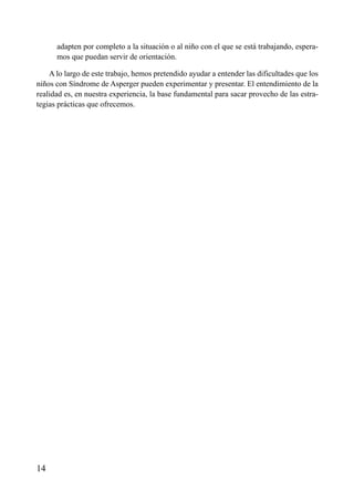 ÍNDICE



      adapten por completo a la situación o al niño con el que se está trabajando, espera-
      mos que puedan servir de orientación.

    A lo largo de este trabajo, hemos pretendido ayudar a entender las dificultades que los
niños con Síndrome de Asperger pueden experimentar y presentar. El entendimiento de la
realidad es, en nuestra experiencia, la base fundamental para sacar provecho de las estra-
tegias prácticas que ofrecemos.




14
 