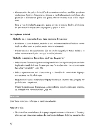 ÍNDICE



     – Corresponde a los padres la decisión de comunicar u ocultar a sus hijos que tienen
       síndrome de Asperger. Sin embargo, siempre se puede plantear esta posibilidad a los
       padres en el momento en que se crea que se está convirtiendo en un asunto impor-
       tante.

     – Si se le va a decir al niño, es posible que se necesite el consejo de otros profesiona-
       les para buscar la mejor forma de preparar y apoyar al niño.


Estrategias de utilidad

     Si el niño no es consciente de que tiene síndrome de Asperger

     – Hablar con la clase de James, mientras él está presente sobre las diferencias indivi-
       duales y sobre cómo se pueden prestar apoyo mutuamente.

     – Utilizar sesiones de asesoramiento con un adulto escogido por James donde se le
       anime a comentar cualquier cosa que le esté inquietando.

     Si el niño es consciente de que tiene síndrome de Asperger

     – Ofrecerle con frecuencia oportunidades para discutir con alguien en quien confíe las
       implicaciones del síndrome de Asperger (ver Para saber más - para conocer deta-
       lles sobre “Mi retrato” - pág. 66).

     – Ofrecer oportunidades para el encuentro y la discusión del síndrome de Asperger
       con otros que también lo tengan.

     – Proporcionar acceso a material escrito por personas con síndrome de Asperger y por
       profesionales competentes.

     – Ofrecer la oportunidad de mantener correspondencia con otros niños con síndrome
       de Asperger (ver Para saber más - pág. 65).


Depresión

Umar tiene momentos en los que se siente muy decaído.


Para saber más

     – Muchos niños con síndrome de Asperger experimentan repetidamente el fracaso y
       el rechazo en situaciones sociales. Lo que los demás hacen de forma natural a ellos



52
 