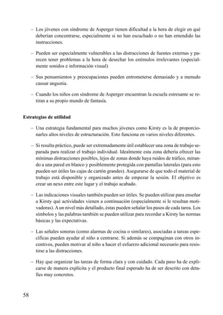 ÍNDICE



     – Los jóvenes con síndrome de Asperger tienen dificultad a la hora de elegir en qué
       deberían concentrarse, especialmente si no han escuchado o no han entendido las
       instrucciones.

     – Pueden ser especialmente vulnerables a las distracciones de fuentes externas y pa-
       recen tener problemas a la hora de desechar los estímulos irrelevantes (especial-
       mente sonidos e información visual)

     – Sus pensamientos y preocupaciones pueden entrometerse demasiado y a menudo
       causar angustia.

     – Cuando los niños con síndrome de Asperger encuentran la escuela estresante se re-
       tiran a su propio mundo de fantasía.


Estrategias de utilidad

     – Una estrategia fundamental para muchos jóvenes como Kirsty es la de proporcio-
       narles altos niveles de estructuración. Esto funciona en varios niveles diferentes.

     – Si resulta práctico, puede ser extremadamente útil establecer una zona de trabajo se-
       parada para realizar el trabajo individual. Idealmente esta zona debería ofrecer las
       mínimas distracciones posibles, lejos de zonas donde haya ruidos de tráfico, miran-
       do a una pared en blanco y posiblemente protegida con pantallas laterales (para esto
       pueden ser útiles las cajas de cartón grandes). Asegurarse de que todo el material de
       trabajo está disponible y organizado antes de empezar la sesión. El objetivo es
       crear un nexo entre este lugar y el trabajo acabado.

     – Las indicaciones visuales también pueden ser útiles. Se pueden utilizar para enseñar
       a Kirsty qué actividades vienen a continuación (especialmente si le resultan moti-
       vadoras). A un nivel más detallado, éstas pueden señalar los pasos de cada tarea. Los
       símbolos y las palabras también se pueden utilizar para recordar a Kirsty las normas
       básicas y las expectativas.

     – Las señales sonoras (como alarmas de cocina o similares), asociadas a tareas espe-
       cíficas pueden ayudar al niño a centrarse. Si además se compaginan con otros in-
       centivos, pueden motivar al niño a hacer el esfuerzo adicional necesario para resis-
       tirse a las distracciones.

     – Hay que organizar las tareas de forma clara y con cuidado. Cada paso ha de expli-
       carse de manera explícita y el producto final esperado ha de ser descrito con deta-
       lles muy concretos.



58
 