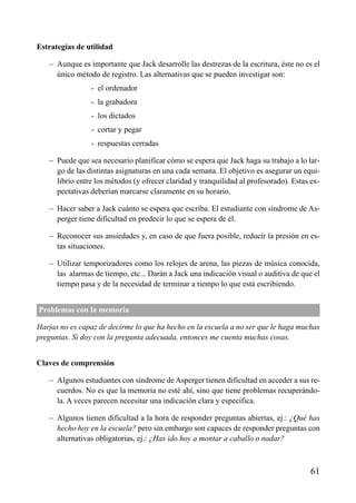 ÍNDICE



Estrategias de utilidad

   – Aunque es importante que Jack desarrolle las destrezas de la escritura, éste no es el
     único método de registro. Las alternativas que se pueden investigar son:
                - el ordenador
                - la grabadora
                - los dictados
                - cortar y pegar
                - respuestas cerradas

   – Puede que sea necesario planificar cómo se espera que Jack haga su trabajo a lo lar-
     go de las distintas asignaturas en una cada semana. El objetivo es asegurar un equi-
     librio entre los métodos (y ofrecer claridad y tranquilidad al profesorado). Estas ex-
     pectativas deberían marcarse claramente en su horario.

   – Hacer saber a Jack cuánto se espera que escriba. El estudiante con síndrome de As-
     perger tiene dificultad en predecir lo que se espera de él.

   – Reconocer sus ansiedades y, en caso de que fuera posible, reducir la presión en es-
     tas situaciones.

   – Utilizar temporizadores como los relojes de arena, las piezas de música conocida,
     las alarmas de tiempo, etc... Darán a Jack una indicación visual o auditiva de que el
     tiempo pasa y de la necesidad de terminar a tiempo lo que está escribiendo.


Problemas con la memoria

Harjas no es capaz de decirme lo que ha hecho en la escuela a no ser que le haga muchas
preguntas. Si doy con la pregunta adecuada, entonces me cuenta muchas cosas.


Claves de comprensión

   – Algunos estudiantes con síndrome de Asperger tienen dificultad en acceder a sus re-
     cuerdos. No es que la memoria no esté ahí, sino que tiene problemas recuperándo-
     la. A veces parecen necesitar una indicación clara y específica.

   – Algunos tienen dificultad a la hora de responder preguntas abiertas, ej.: ¿Qué has
     hecho hoy en la escuela? pero sin embargo son capaces de responder preguntas con
     alternativas obligatorias, ej.: ¿Has ido hoy a montar a caballo o nadar?



                                                                                       61
 