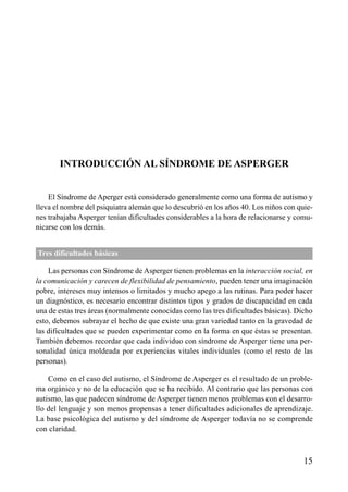 ÍNDICE




       INTRODUCCIÓN AL SÍNDROME DE ASPERGER


    El Síndrome de Aperger está considerado generalmente como una forma de autismo y
lleva el nombre del psiquiatra alemán que lo descubrió en los años 40. Los niños con quie-
nes trabajaba Asperger tenían dificultades considerables a la hora de relacionarse y comu-
nicarse con los demás.


Tres dificultades básicas

    Las personas con Síndrome de Asperger tienen problemas en la interacción social, en
la comunicación y carecen de flexibilidad de pensamiento, pueden tener una imaginación
pobre, intereses muy intensos o limitados y mucho apego a las rutinas. Para poder hacer
un diagnóstico, es necesario encontrar distintos tipos y grados de discapacidad en cada
una de estas tres áreas (normalmente conocidas como las tres dificultades básicas). Dicho
esto, debemos subrayar el hecho de que existe una gran variedad tanto en la gravedad de
las dificultades que se pueden experimentar como en la forma en que éstas se presentan.
También debemos recordar que cada individuo con síndrome de Asperger tiene una per-
sonalidad única moldeada por experiencias vitales individuales (como el resto de las
personas).

    Como en el caso del autismo, el Síndrome de Asperger es el resultado de un proble-
ma orgánico y no de la educación que se ha recibido. Al contrario que las personas con
autismo, las que padecen síndrome de Asperger tienen menos problemas con el desarro-
llo del lenguaje y son menos propensas a tener dificultades adicionales de aprendizaje.
La base psicológica del autismo y del síndrome de Asperger todavía no se comprende
con claridad.



                                                                                       15
 