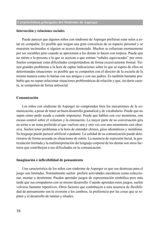 ÍNDICE



Características principales del Síndrome de Asperger

Interacción y relaciones sociales

     Puede parecer que algunos niños con síndrome de Asperger prefieran estar solos a es-
tar en compañía. Es posible que tengan una gran conciencia de su espacio personal y se
muestren incómodos si alguien se acerca demasiado. Muchos se esfuerzan enormemente
por ser sociables pero cuando se aproximan a los demás lo hacen con torpeza. Puede que
no miren a la persona a la que se acercan o que emitan “señales equivocadas” por error.
Suelen compensar estas dificultades comportándose de forma excesivamente formal. Tie-
nen grandes problemas a la hora de captar indicaciones sobre lo que se espera de ellos en
determinadas situaciones: es posible que se comporten con el director de la escuela de la
misma manera como lo harían con sus amigos o con sus padres. Es también bastante pro-
bable que no sepan solucionar situaciones problemáticas de relación y que, sin darse cuen-
ta, se comporten de forma antisocial.


Comunicación

    Los niños con síndrome de Asperger no comprenden bien los mecanismos de la co-
municación, a pesar de tener un buen desarrollo gramatical y de vocabulario. Puede que no
sepan cómo pedir ayuda o cuándo imponerse. Puede que hablen con voz monótona, con
escaso control sobre el volumen y la entonación. La mayor parte de su conversación gira
en torno a un tema preferido al que vuelven una y otra vez con una monotonía casi obse-
siva. Suelen tener problemas a la hora de entender chistes, giros idiomáticos y metáforas.
Su lenguaje puede parecer artificial o pedante. La calidad de su comunicación puede dete-
riorarse de forma acusada en situaciones de estrés. La ausencia de expresión facial, la ges-
ticulación limitada y la malinterpretación del lenguaje corporal de los demás son otros fac-
tores que contribuyen a sus dificultades en la comunicación.


Imaginación e inflexibilidad de pensamiento

    Una característica de los niños con síndrome de Asperger es que sus destrezas para el
juego son limitadas. Normalmente suelen preferir actividades mecánicas como coleccio-
nar, montar o desmontar. Pueden aprender juegos de representación simbólica pero más
tarde que sus compañeros con su mismo desarrollo. Cuando aprenden estos juegos, suelen
volverse bastante repetitivos. Otros factores que contribuyen a esta ausencia de flexibili-
dad de pensamiento son la aversión a los cambios, la preferencia por las cosas que se re-
piten y el desarrollo de rutinas y rituales.



16
 